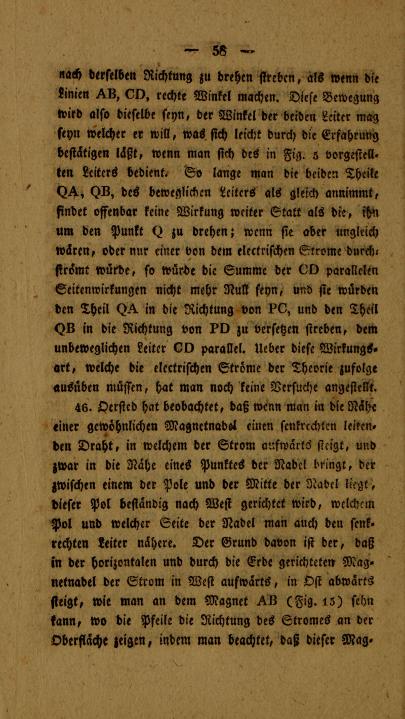 na* berfel6en Stiftung ju bre&en ffrebcn, alg »enn bfe Sinien AB, CD, rechte SBinfel machen, JQIcfe 33etvegung toirb olfo biefelbe fepn, ber Sffiinfel ber beibcu Hefter ma^ fei;n welcher er rcifl, roaö fiel) leidjf burd) btc erfd&rung betätigen lägt, toenn man ftcf) bcö in gfg. 5 öorgefteß« ten Scitcr* feebtenf* ©0 lange man btc beiben %fy$k Q4, QB, beö bcwefllichcn iJeifcrö al$ gleid) annimmt, ftnbct offenbar feine SBtrfung tociter 6fatt ali bie, tfrn um ben $unft Q ju bre^en; wenn fie ober ungkid) toärcn, ober nur einer ben bem elcctrifdjcn Strome burd); ftrdmi toärbe, fo itmrfce bie ©umme ber CD parallelen ©citentrirfungen nicf)t me&r 3ftutt fcpn, unb fit würben ben X&eil QA in bie Süctytung bon PC, unb ben £f)eil Qß in bie Stiftung bon PD ju Derfe^en tfreben, bem unbeweglichen Setter CD parallel* Ueber biefe 5öirfung$* ort, welche bie elcctrifcfyen ©trome ber S&eorie jufolgc ausüben muffen, bat man nod) feine SScrfudje angefleßt. 46. £>crficb bat beobachtet, baß menn man in bie D?<H>c einer getoo&nlidjcn SEKagnetnabei einen fcnfrccbfcn leiten ben 2)rafct, in nxldjem ber ©trom attftvdrtd (lagt, unb jtoar in bie 2ßäf;c eineö ^Junffcö ber SKabcl l^ringt, ber jtoifdjen einem ber $ole unb ber SKttfe ber 3'iabel lk$t, tiefer $ot bejtanbig naefy Söefl gerietet tmrb, »eldjcm $Pol unb welcher Qtitt ber 3?abel man and) btn fenf* rechten feiter nähere» £)er ©runb bafcon iff ber, baß in ber horizontalen unb burd) bie <£rbc gericbteteir SOJag- tietnabel ber ©trom in SBeft aufmdrtö, in Oft abtoättg fteigt, tt>ie man an bem 59?agnet AB (§ig. 15) febn fann, too bie Pfeile bk 3iid)tung beS Strome« an ber Oberfläche jeigen, inbem man Uaäjttt, ba$ biefer SDfag-