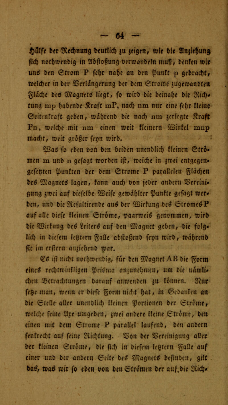 #ulfe 6er Siedlung bcutlid) ju jcigen, n>fe fcfe 2Jn$tc$un<j fict) notbrrcnbig in Sibftogung fcerrcanbefn muß, benfen n>ir und bcn Strom P fcf>r naf)e an bcn $unft p gebracht, tt>cld)cr in bcr Verlängerung ber bera Strome jugemanbtett glddje bei 9)?agncttf liegt, fo wirb bie beinahe bic Dtid)- fung rup fabenbc 5?raft mP, nad) nm nur eine febr flcine Scitmfraft geben, tvafjrcnb bic nad) nm jcrlrgtc 5?raft Pn, rceldje mit um einen weit Netnern äSmfci mnp madn, totit gro§cr Ut)n mtb. $Bag fo eben fron ben beiben unenMicf) flcinen Stro* men m unb n gefagt worben i\i, tr»cid)e in jroei entgegen* gefegten fünften ber bem Strome P parallelen glädjctx beö SSagnctg lagen, fann aud) t>on jeber anbern Vereint* gung jrcci auf biefclbc $2cifc gewagter fünfte gefagt wer* ben, unb bic Sicfultircnbe au$ ber QSirfung bc$ StromcöP auf alle biefe flcinen Strome/ vaartrciö genommen, trtrb bic SSirfung beö ßciterö auf ben 9J?agnct geben, bic folg* lid) in tiefem lottern gafle etftoßenb fepn wirb, rod^renb fie im erftern anftc&etib n>cr. 0:0 ifl Riefet Kof(>»cnbig, für ben 33?agnet AB bic gorm eincö red)ttrinf!igen jprttma anjunefcmcn, um bie ndmlt* d)en Betrachtungen bareuf amver.bcn ju fonnen. 3iur fe$c man, wenn er biefe §orm nlft t)at, in ©cbanfen an bic Stelle aller unenblid) flcinen Portionen ber Strome, »eiche feine üijcc umgeben, jwet anbere Heine Strome, bcn einen mit bem Strome P parallel laufenb, ben anbern fenfred)t auf feine ?iid;fung. Von ber Vereinigung aQec ber flcinen Strome, bie jid) in biefem ledern gafle auf einer unb ber anbern Seite be£ SftagnetS beftnben, gilt tag, n>a$ wir fo eben fron benStrorracn ber auf,bie Siidj*