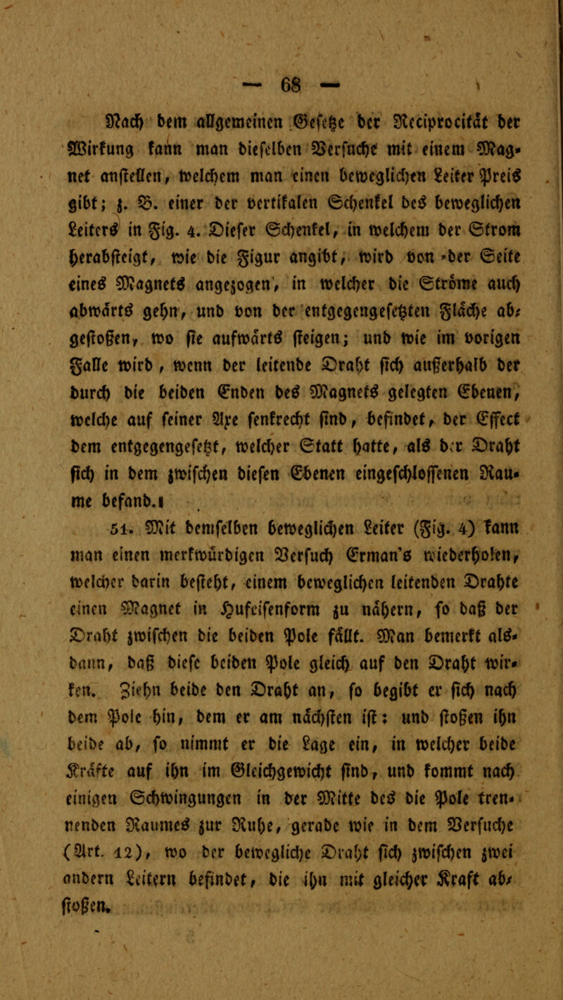 S?ad) bem angemeinen .©efc&e bcr Steciprocität ber Sßirfung famt man biefelbcn SSerfache mit einem Mag- net atlfieücn, Welchem man einen beweglichen Leiter tynii gibt; j. 55; einer ber öertifalen ©d)enfel be$ beweglichen Leiter* in §ig, 4. £>iefer ©chenfel, in welchem ber ©froru ^erabftefgff »ie bie gigur angibt, wirb Don »ber ©eife eine£ $?agnet$ angesogen, in welker bie (Strome auef) abwärtö getyn, unb Don ber entgegengehen §lad)e ab; geflogen, wo fie aufwart {feigen; unb wie im Dorigen gaUe wirb , wenn ber leiteube 5Draf>f ftd) attgerhafb ber burd) bie beiben €nben be$ $?agnefg gelegten (Ebenen, welche auf feiner 2lye fenfredjf flnb, befinbet, ber Effect fcem entgegengefefet, weiter Qtatt ftatte, alö bcr £)ra&t fiel) in bem jwifcfyen tiefen dbtmn eingefcfyJoffenen Stau* me befanbj 5i. SOitt bemfelben 6eweglid)en Seifer (gtji 4) Tann man einen merfwürbigen 23erfud) (Srman'ä wieber&olcn, welcher bavin befielt, einem beweglichen leitenben Sraf)fe einen Magnet in jjufdfenform $u nähern, fo bag ber 5>iif)t jwifchen bie beiben $ole fällt. SD?an bemerft al£* bann, bag biefc beiben ^ole gleicf) auf btn £>ra()t tt& fen> gifftfi beibe ben £)ra&t an, fo begibt er fief) nad) bem $ole hin, bem er am nad)|?en iß; unb ffogeti i&n beibe ab, fo nimmt er bie Sage ein, in welcher beibe $rdfte auf ihn im (Sieichgewicht ftnb, unb fommt nad) einiiien (Schwingungen in &er Sftitfe beö bit Spole Iren* nenben Kaumctf jur Siufce, gerabe wie in bem SOerfudje (21rt, 12), wo ber bewegliche £)ra(>t fleh jwifdjen tmi anbern Mum befinbet, t>U i&n mit glekfyer Äraft ah fMetu