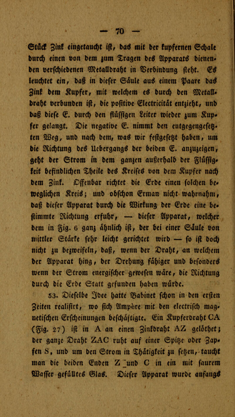 ©ftfcf %int eingetaucht ift, baö mit ber fupfernen ©c&ale burd) einen Don bem jum Xragen be$ 2lpparat£ bienen* ben verriebenen $D?etalJbra&t in 3Serbinbung |lef)t. (£$ leuchtet ein, ba§ in biefer ©dule au$ einem $aare ba$ 3inf bem Supfer, mit welchem e$ burd) ben SKetatt* bra&t berbunben ij!, bie pofiti&e (glectricitdt entjie&t, unb baß biefe €. burd) ben Puffigen Seiter roieber jum Äup* fer gelangt. Sie negative (E. nimmt ben entgegengefeg* ten 2ßeg, unb nad) bem, toaä wir feftgefefct fyaUn, um bie 9lid)tung beö UebergangS ber beiben (£. anjujeigcn, gefot ber ©trom m bem ganjen außerhalb ber gluffig* feit befinblictyen £f)eile beö Äreifeö t>on bem Tupfer nad) bem 3inf. ^Offenbar richtet bie (Erbe einen foldjen be* tteglidjen Äreiä; unb obfdjon (Erman nidjt roafrrnaOm, bag biefer Apparat burd) t>it SOBirfung ber (Erbe eine be* ftimmte Stiftung erfu&r, — biefer Apparat, welcher bem in §ig- 6 ganj dfonlid) ift, ber bei einer ©dule bon mittler ©tdrfe fef)r leicht gerichtet ttirb — fo ijt bod) nid)t ju bejroeifeln, ba§, wenn ber ©ra&t, an tveldjem ber Slpparat f)ing, ber ©refmng fähiger unb befonberä tt>enn ber ©trom energifcfyer geroefen Ware, bie Stiftung burd) bit (Erbe ©taft gefunben f>aben würbe« 53. £>iefclbe 3bee l)atte 55abinct fdjon in ben ertfen Reiten realijtrt, wo ftd) Slmpere mit ben elecfrifd) mag. netifdjen (Erfdjeinungen befdjdftigte* <£in Äupferbra&t CA (Sig. 27) ift in A an einen 3infbraf)t AZ gelotbet; ber ganje £>ra?)t ZAC ruf)t auf einer ©pige ober 3ap* fen 8f unb um ben ©trom in £f)dtigfeit ju fegen, taucht man bie btiben (Enbcn Z jmb C in tin mit faurem SBafier gefüllte^ ®la$. 2)iefer Apparat würbe anfangs