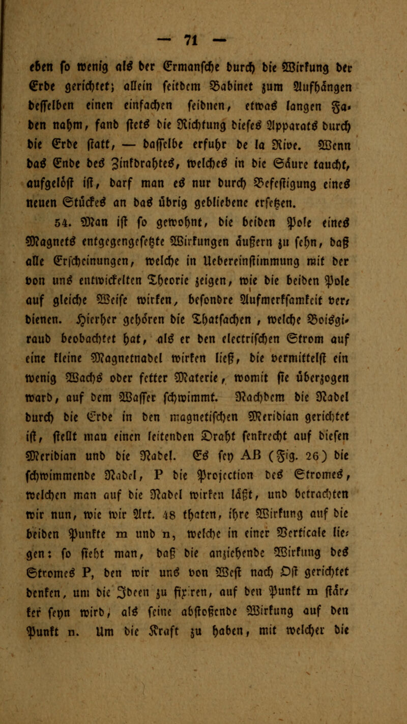 eben fo wenig al$ ber 6;rmanfd)e burd) bie SBirfung ber €rbe gerietet; allein feifbem 5>abinet jum Sltifbdngen beffelbcn einen einfachen feibnen, tttoaß langen ga- ben na&m, fanb ftctö bie 9lid)fung btefeö 2lpparat£ burefy bie €rbe ftatt, — baffclbe erfuhr be Ia 3uoe. SÖBcnn baö (Enbe beö 3ifbral)te$, Weldjetf in bie ©äure taud)ff aufgel6|t iff, barf man e£ nur burd) 2>efef?igung eineö neuen ©tuefeö an baä übrig gebliebene erfc^en. 54. 93?an ift fo gehobne, bie beiben tyoh eineä SJIagnetö enfgegengefefcte SBirfungen du§ern ju fel)n, bog alle <£rj*d)cinungen, welche in Uebereintfimmung mit ber t>on un$ entwickelten Xbeorie jeigen, wie bie beiben $)ole auf gleidje SSeife wirfen, befonbre Slufmcrffamfcit »er/ bienen. Jpierber geboren bie %l)atfad)cn , weldje 25oi£gt* raub beobad)fet fyat, alß er ben electrifd)en Strom auf eine fleine 93?agnetnabel wirfen lief?, bie fcermitfelff ein Wenig SBacf>ö ober fetter Sftaterie ,, womit fte ü&er$ogen warb; auf bem SBaffer fdjwimmt. 9?ad)bem bie Sftabel burd) bie £rbe in ben maanetifdjen SEJieribian gerid)tet ijt, jteQt mau einen feitenben ©raf)t fenfred)t auf biefen Sftcribian unb bie 3Rate!. <!:$ fep Aß (§ig. 26) bit fd)wimmenbe SJlabel, P bie ^rojeetion beö (Strome^, welchen man auf bk 3}abcl wirfen lagt, unb befrachten wir nun, wie wir 2Jrf. 48 traten, ff>rc Sßirfung auf bie beiben fünfte m unb n, weld)c in einer 23erttcale lie; gen: fo ffe&t man, baß bie anjief)enbc SSirfnng beS ©tromeS P, ben wir unö t>on 2Beft nad) Oft gerid)fet benfen, um bie 2Jbeen ju fairen, auf ben s}3unft m ffdr/ Ui fepn wirb, alä feine abjtoßcnbe 2Birfung auf b^n $unft n. Um bie Äruft ju fcaben, mit welcher bit