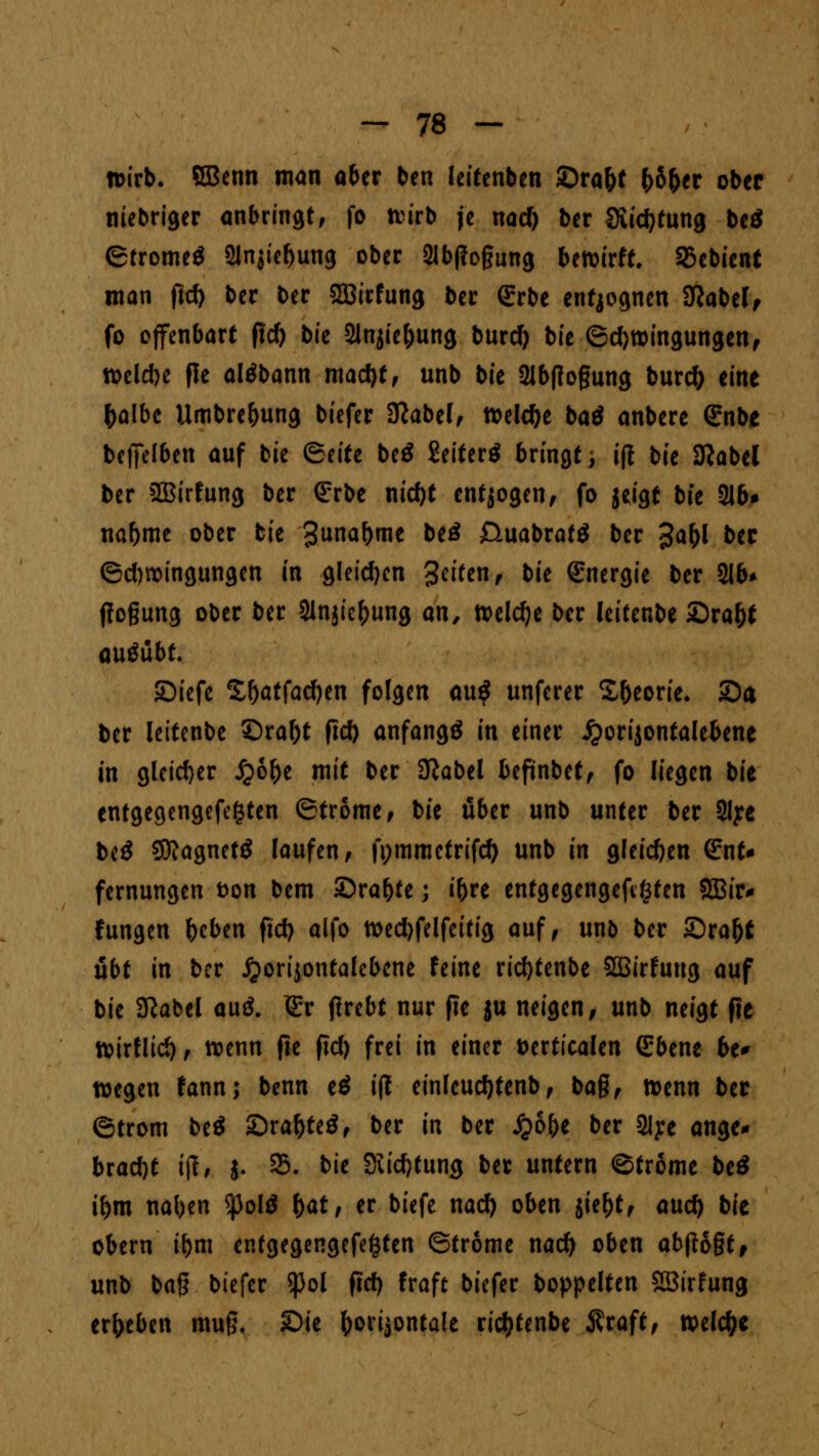 wirb. CBenn man aber ben leitenben ©ra&t fcö&er ober niebriger anbringt, fo wirb je nad) ber Siidjfung be$ ©trome$ 2lnjief)ung ober 2Ib(?o§ung bewirft. 95ebient man fid) ber ber SBirfung ber Qrrbe entjognen 3ßabe(, fo offenbart fid) bk Slnjie&ung burd) bie ©d)Wingungen, wclcbe fle altfbann mad)f, unb bie 2lbf?ogung burefc eine fcalbe Umbre&ung tiefer 3?abel, welche baß anbere Grnbe bf)Jelben auf bie &titi beö £eiferö bringt; i(l bie 9?abel ber 2Birfung ber (Erbe nid)t entjogen, fo jeigf bk 216# nafjme ober bie 3unaNe beö 0uabraf$ ber %a\)l ber ©dwingungen in gleichen Seiten, bit (Energie ber 21b* flogung ober ber Slnjicfcung an, weldje ber leitenbe £)ra&t ausübt. SDiefe £f)atfad)en folgen au$ unferer S&eorie. Sa ber leitenbe £)ral)t ftd) anfangt in einer «ftorijontalebene in gleicher fybfyt mit ber SRabel befinbet, fo liegen bie entgegengefegten ©trome, bie über unb unter ber 2Iye biß 50?agnetö laufen, fi;mmctrifd) unb in gleid)en (Ent* fernungen fcon bem £>raf)te; i&re entgegengehen SBuv hingen beben fid) alfo wed)felfeitig auf, un& ber £)ra(jf übt in ber #ori$ontalebene feine rid)tenbe Söirfuug auf bie SKabel auä. lEr ßrebt nur fie ju neigen, unb neigt fle Wirflid), wenn fte fid) frei in einer fcerticalen (Ebene be* wegen fann; benn tß i(l einleucfytenb, ba§, wenn ber ©trom btß ©ra&teS, ber in ber S$b\)t ber 2lye ange* bvaä)t ijl, j. 25. bie Siidjtung ber unfern ©trome be£ i&m naben ^Jolö f)atr er biefe naefy oben jief)t, and) bk obern t&m entgegengefegten ©trome nad) oben abftb§t, unb bafr btefer $ol fid) fraft biefer boppelten ffißirfung ergeben muß, 2>ie horizontale ric&tenbe Äraft, welche