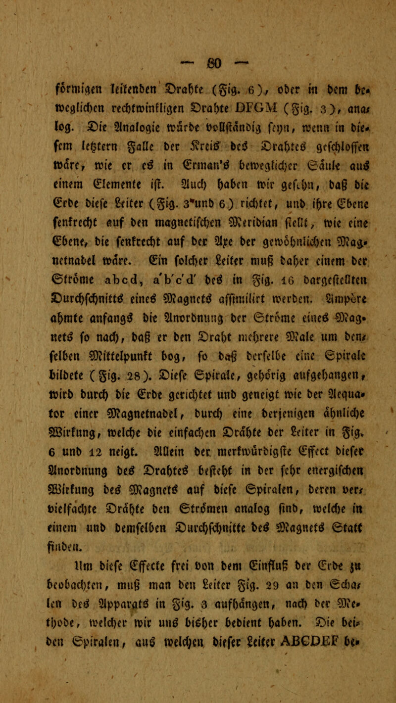 formten leifenben ©rabte (gig. 6), ober m bem be* n>cgltc(>cn recbtroinfligen ©rabte DFGM (gig. 3), ana* log. £>ie Analogie tonrbe i>sß|ldnbig fe*;n, tvenn in bie* fem ledern gaüe ber 5?rei£ be$ £>raf)tcö gefcbloffen tt>dre, reit er e3 in (Ennan'ä betoeglidjer Qank auS einem Elemente i(T. 2lud) (>aben toit gefil)n, ba§ bie <£rbe öicfc Seiter (gig. 3*unb 6) rieftfef , unb iftre (Sbenc fenfrecfjt auf ben magncttfd)en SReribtan jieOf, tvte eine (Ebene, bie fenfredjt auf ber 2lye ber gcn>6{>nUd)cn Wag» netnabel todre. (Ein foldjer Seiter mug bafjer einem ber ©trome abcd, a'b'c'd' beö in gig. ig bargefreßten £)urd)fd)nittö eineä 9Ragnet$ affmiilirt werben. Simpere aljmfe anfangt bie Slnsrbnung ber ©trome eüteö ^3?ag* mtß fo nad), baf? er ben £)ral)t mehrere Sftale um ben/ felben SRfttelptmft bog, fr bct§ berfelbe eine ©piralc fcilbefe (gig. 28)• ©iefe epirale, gehörig aufgefangen, wirb burefy bk (Erbe gerid)tet unb geneigt mic ber 2lcqua» tor einer SJföagnetnabel, burd) eine berjenigen dbnlidje SBirfung, welche bie einfädln £>rdf)te ber Seiter in gig* 6 unb 12 neigt 2iÜein ber. merftt>ürfcigfte (Effect biefer Slnorbnung be£ ©rafoteS btfitfyt in ber fe&r energifeben Stfirfung beö 9SJ?agnet$ auf biefe (Spiralen, beren &er* t>telfad)te ©rdfjte ben ©trotten analog ftnb, weldje in einem unb bemfelben ©urcfyfefynitte be$ ©Jagnetö Statt ftnbeu. lim biefe (Effecte frei Don bem (Einfluß ber (Erbe ju 6cobad)tcnf muß man ben Seiter gig, 29 an bm <&d)at Icn beö Slpparatö in gig. 3 aufbdngen, nad) ber 3}?c* fl)ebe, welcher mir uuö biä&er btbitnt fyabtn. ©ie bei* ben ©piralen f m$ welchen, biefer Seiter ABGDJEF bt«