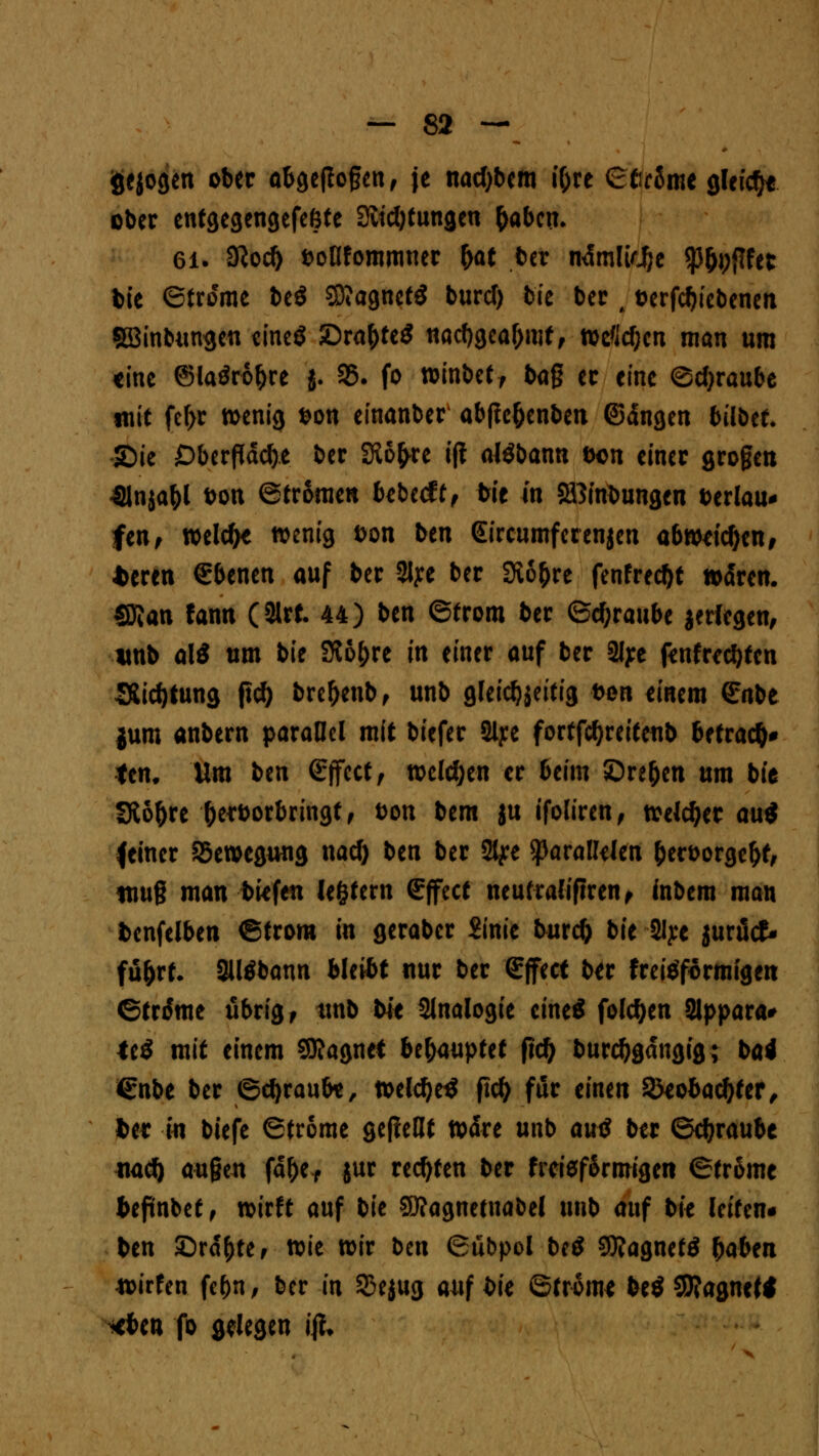 fcejogen ober abgeflogen, je nacftbem t&re ©tjrfart gleiche ober entgegengefeöte 3itcl)tungeu fcaben, 6i. $od) Dotifommner &at ber ndmltdje äfftet bie ©froeme be$ 2D?agnet$ burcf) bk ber , Derfd)iebenen SBinbungeu ttncö £>raf)te$ nacbgea&mf, wdcf;en man um eine @laör%e j. 35. fo n?inbetf bag er eine Schraube mit fcf>r wenig Don einanber abftc&enben ©dngen bilbtt JDie Oberfläche ber SKo^re ift aJöbann Don einer grogen ■Slnjafol bon ©tromen bebeeft, bte in SBinbungen Derlau* fen, welcf>e wenig Don ben Gircumferenjen abweichen, *eren €benen auf ber 3lye ber Svo^re fenfreebt waren. SRan fann (3Irt. 44) ben ©trom ber ©Traube jerfegen, unb al£ um bie SKo^re in einer auf ber 2Iye ftnfrt$fcti SSid)tung fiel) bre&enb, unb gleichzeitig t>on einem Snbe jum anbern parallel mit biefer Slye fortfctjreiteub befrag ten. Um ben Effect, welchen er beim Öre&en um bit Sto&re Oerborbringt, Don bem ju ifoliren, welker au$ feiner Bewegung naef) ben ber 2tye parallelen fcetDorge&f, nwg man bkfen legtern Effect neutralifiren, fobem man bcnfelben ©trora in geraber ft'nie burefc bit 2tye jurütf- fü&rt. 3Utfbann bleibt nur ber Effect ber freitfformigen ©trtfme übrig f tmb bit Slnalogie eine* folgen Slppara* <e$ mit einem SKagnet Ufaupttt fid) burcbgdngig; bai €nbe ber ©ebraufo, weld)e$ ftcl> für einen SJeobac&ter, fcer in biefe ©trome gepellt wdre unb au$ ber ©ebraube mti) äugen fdl)ef jur rechten ber freief&rmigen ©tr&mc befinbet, wirft auf bk Sttagnetnabel unb auf bie leiten* ben Srd&te, wie wir ben ©ubpol betf Sttagnetä f)aUn toitUn febn, ber in Sejug auf bie ©trome be$ 9J?agne« *ben fo gelegen #♦