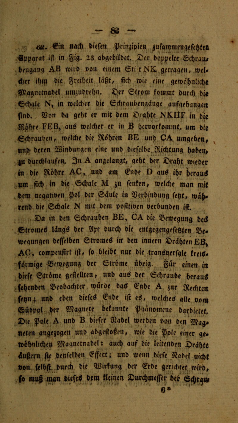 ™ ÖS — sa. €m nad> bicfen ^rinjipten jufqmmengefcfcfeft Apparat »ff in §ig. 23 abgebilbef. £>er hoppelte ®d)rau/ bengang AB wirb t>on einem ©ti t JNK. getraqen, ml* Aer ihm bie greibett laßt, ff* n>ie eine gewe&nliche SD?aguctnabel um}ubrehn. £>er (Strom forwmt burdj bie ©djale Nt in weiter bic ©chraubengdttge aufaebangett flnb. 2>on ba gebt er mit bem £uahte NKHF in bie Siobre FE B, quo weicher er in B hcroorfommt, um bie {Schrauben, n>eld>c bie Sieben BE unb CA umgeben, unj> beren 2Öinbungen eine unb biefelbc. Diicbtung haben, |u burd)laufen. 3u A angelangt, gebt ber £>raht lieber in bie Sichre AC, unb am Grnbe D autf ihr herau* um ft* in bie ©drale M ju fenfen, Welche man mit bem negati&en s})ol ber ©dule in SSerbinbung fe&f, n>d§# renb bie (Schale N mit bem pofttiöcn oerbunben iff. £>a in ben (gd)rauben BE, CA bie Bewegung be$ etromcä Idng* ber 31'ye burd) bfe entgegengefe&ten 95e* wegtmgen befielben ©treme« ttr ben innern ©rdhten EB> AC, compenjtrt i|t, fo bleibt nur bie tranöperfgle fretf- foemige iöet^egung ber Strome übrig, gür einen in biefe ©trome geffeüten, unb auö ber ©djraube herauf fehenben $eobad)ter würbe baö £nbe A jur fechten fer>n ; unb eben biefeö £nbe ift e£, welche^ aüe toi» (gübpol her SÄagnete befannte <ßt)dnomene barbietef«, £)ie ^)ole A unb B biefer SRabel werben fron bat Mag- neten anzogen unb abgeflogen, wie bie fole einer ge* Wohnlichen SföagnetnabeU aud) auf bie leitenben Drahte dugern fk bcnfelben Effect; unb wenn biefe Slabel uidbt Don felbjl burch bie SBittung ber €rbe gerichtetwirb, fo muß man tiefe* Sm thmtn ©ucc&mefier iti ©c^m 6*