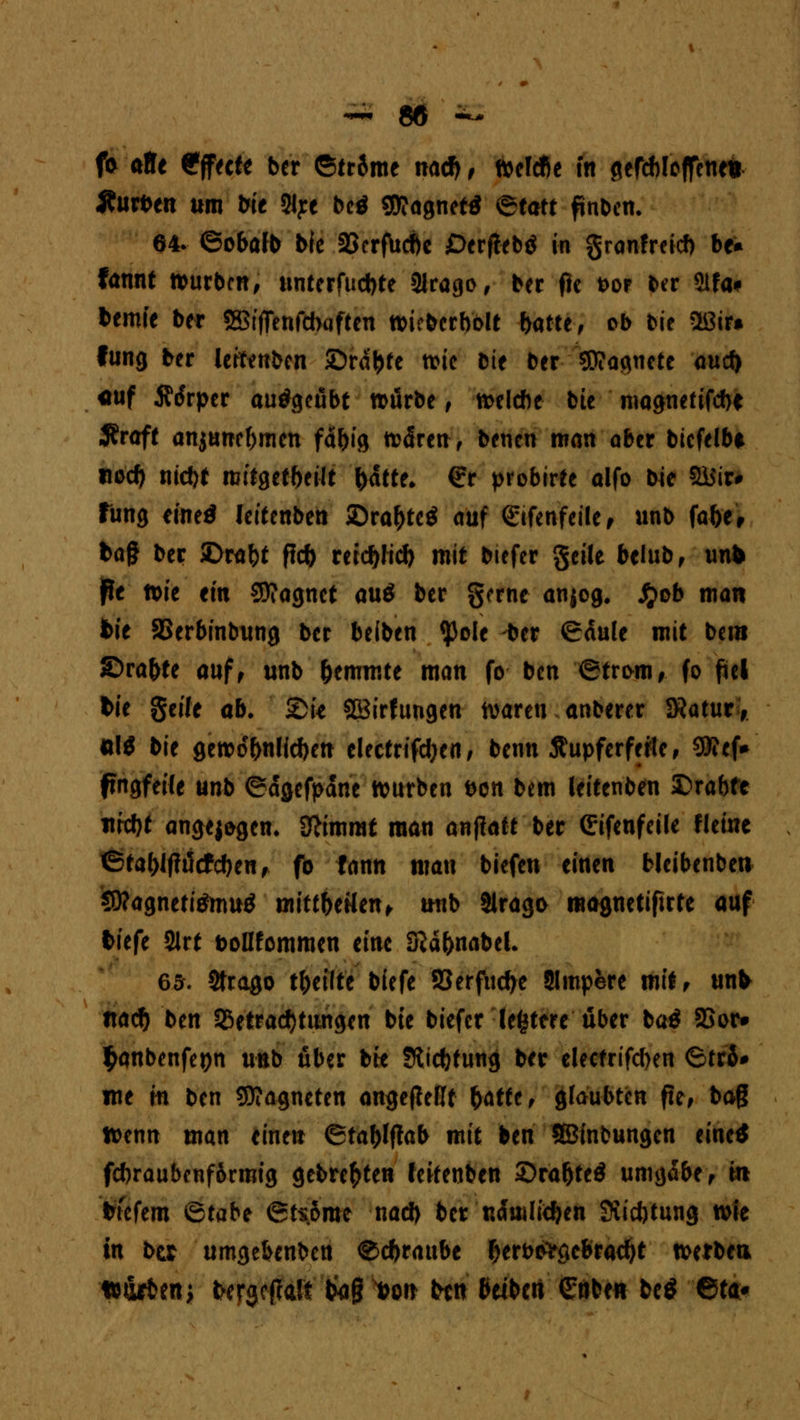 fr äffe Effecte ber ©trSme nad) , Wefcfie in gefcbloffene* «fturben um bie 2lye bc$ $?agnetf @tatr finben. 64- ©obafb bfe 25crf\icf)c Oerflebö in granfreieb be* fannt würben, unterfuebte SJrago, ber fie bor ber Stfa* bemie ber 3Btffenfd>«ften wicbcrbolt batte, ob bie Oßir» fung ber letonben ©rä&te wie bie ber ^Dtaqnctc aud> «uf Ärfrpcr ausgeübt n>urbe , welche bie magnetifebe ,J?raft anjuneftmen fä&ig wären, beucn man aber bicfelbt tiod) md)t mitgeteilt fcatte* £r probirte alfo bie ffiiir* fung eineö leitenben SDra&tetf auf (gifenfeile, unb fa&e, ba§ ber SDrafct fic& retdjlid) mit biefer geile beiub, unb jfe wie ein Sftagnct au$ ber gerne anjog. £ob man bie SSerbinbung ber beiben tyole -ber <£dule mit bem ©ra&te auf, unb hemmte man fo ben <Stri>m, fo fiel bie geile ab. 2)U SBirftwgen waren anberer 3?atur, *\$ bie gewöhnlichen electrifd)cn, benn Äupferferte, SSJfcf* ftngfeife unb ©dgefpdne würben ben bem leitenben JDrabfe itfd)t angej&gem Stimmt man anffaft ber Grifeufeile fleine 6tal)l|lucfcf)enf fo fann man biefen einen Mcibenben Sttagnetitfmuö mlttbtütn* unb Slrago magnetiftrte auf tiefe 2lrt tollfommen eine Sßdfrnabel. 6a. Strago tfoetlfe biefe 93erfud)c Slmpere mit, unb nad) ben 53etrad)tungen bie biefer festere über ba$ SSor* $anbenfet)n unb über bfe Sfticfofung ber elecfrifcben 6trS* ine m ben Magneten angejMt fattt, glaubten fte, bag Wenn man einen ©ta&lftab mit ben SBintmngen eine* fcbraubenfSrmig geboten fckenben ©raf)te$ umgäbe f in bfefem ©tabe @tsome nad) ber ndmlidjen Stiftung wie in btx umgebenben ®cfrraube Oerbiftgebracfyt werben tt&rbenj bergcpalt Iwg i)on ben beiben €nbe« be$ 6ta*