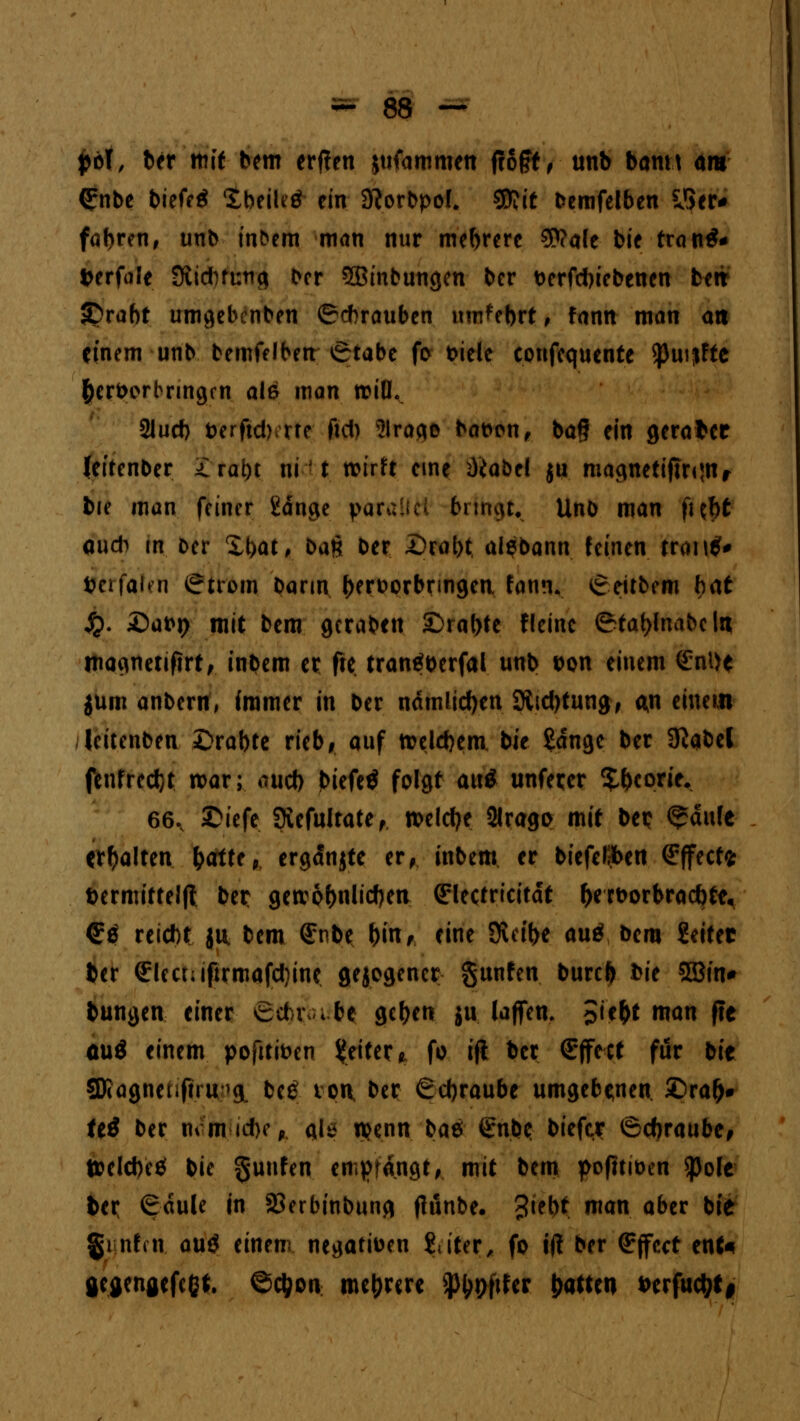 fcol, ber mit bem erffen jtifammen froft ^ tmb banw am Qrnbe biefeä XbeiUö ein 3?orbpol. $?it bemfelben y>er* fabren, unb infcem man nur mebrere 3>?a(e bie tranä* fcerfüle Stiduung Der 5ßinbungen ber t>erfd)iebenen fceit £>rabt umgebenben ©Arauben im^ebrt, fann man an einem unb bemfelben Stabe fo t>iele eonfequente $puijfte hervorbringen alß man rcilh 2lucf) Dcrftd) rre fid) Sirago bat>on, bag ein geratet feitenber £rat)t ni' t wirft eine ^iabel ju magnetijtronr bie man feiner gange parallel bringt. Unb man fijfjt oudi m Der £t>at, ban ber X)rat>t. alebann feinen rr<m$# t?erfa^n Strom bann l)eroorbringea fann« Seitbem bat £. £>at>t> mit bem gcraben £>ral)te fteinc Stafjlnabeln magnetiftrt, inbem er fte trantfberfal unb t>on einem <£nt)e $um anbern, immer in ber ndmlicfyeti$Rtd)tung, m einem leitenben £>rabte rieb, auf welchem, bie £dnge ber Sltltd fenfrcdjt war; *ud> biefetf folgt anä unfecer $&con>. 66.. £iefe 9iefultate, welche 2lrago mit bep <^dufe erhalten fcotte, ergänzte er, inbem er biefclften Effect* Dermitteljl ber getvof>nlicf)en ^lectricitdt &ert>orbracbte« <5e reicht jü bem (£nbe bin, eine Steige auß bem Setter ber €!ect;iftrmafd)ine gezogener gunfen burefc bie 5Bin* bungen einer Scbiva be getjen ju (äffen. £ie&t man fte aui einem poftti&en Reiter * fo ifl ber (Effect für bie Sföagneufnu>& be£ ton, ber Schraube umgebenen £>ra&# tti ber nimicbcp als n?enn bae @nbe bieftr Schraube, Welche* bie §uufen entrangt, mit bem pofttioen $ole ber Säule in 23erbinbung flünbe. ?iebt man aber bie %\ nt(\v auö einem negativen titer, fo iff ber Effect enU flegengefeßt. ©etyon mehrere SJtypfifer Ratten *>crfud;t|