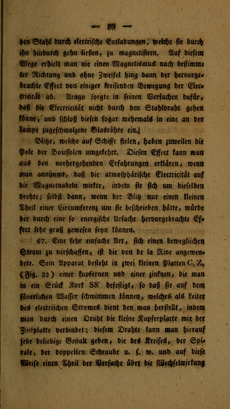 tcn-6fa(l burd)electrtfcbe entlabungen, n>elc^e fle burcfc #n buiburd) gebn Wegen, ju mqgnetifnm 31uf biefem 9Bege erhielt man nie einen SRagnetitfmuö nad) bejiimmi (er SKicbtung unb obne 3n?eifel (jing bann ber fcerborge« bradjte Effect bon einiger freifenben Bewegung ber <£lec* (ricitdt ab. 2lrago forgte in feinen 2Jerfud)en bafür, bag bie ©ectricitdt md)t burd) ben ©tablbrabt geftett fonne, unb fd)log biefen fogar mebrmal* jn eine an ber Sampe jugefebmoljene ©(a$r6f>re etuj SMifce, tt>eld>e auf ®d)ijfe fielen^ $aben juweilen bit ^Jofe ber Souffolcn umgefe&rt. Siefen Effect fann matt o.u? ben borberge&enben Erfahrungen erfldren, wenn man annimmt, bag bie atmofpbdrifd)e ffiectricitdt auf bie SRagiutnabeln wirfte y inbem fle fld> um biefelben brebte; fclbfi bann, wenn ber 3Mi£ nur einen Heine« %\)ctl einer Gtrcumferenj um fie betrieben fyüttt, würbe Her burd) eine fo energifebe Urfadje ^erborgcbracfyte (£f* fect febr grog gewefen fepn fonnem 67. Eine febr einfache 21rt, ftd) einen bewegliicfyctt Strom ju t>erfd)ajfen,, i|i bie bon be (a üvioe angewen« bete. (Sein Apparat betfel)t in jttm «einen platten C, Z, CSig« 32) einer fupfernen unb einer jinfuen, bie man in ein erütf Äorf SS' befetfigt, fo bag fte auf bem fdnerlicben aßaffer fdwimmen tonnen, weld)e£ al$ Reifer teö elecfritdjen ©tromeö bient ben man berffeüt, inbem man burd) einen £)rafrt bie fleine $upferp(atte mit bec 3.Mipiatte berbinbet; biefem £>rafote fann man herauf jebe beliebige ©etratt geben , bie be* ÄreifeS, ber 6pi# rale, ber boppelten ©djraube u. f. w. unb auf btefe SBeife einen %t)til ber SJerfudje über bie Söedrfcltvirfung