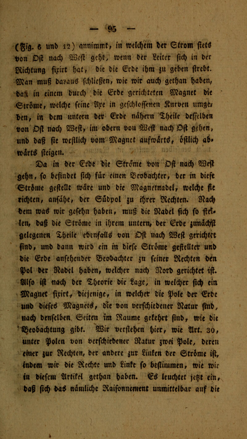 — m *j (gig. 6 unb 12) annimmt, in welchem ler Strom ftefö t>on Djt nad) Sßeft gcf)t, wenn ber Setter fid) in Der Stiftung fiyirt bat, bie bie <£rbe i&m ju geben tfrebt. Sföan muß basauS fliegen, wie wir aud) geffjan $aben, bafi i« einem burd) ;bie <£rbe gerichteten SDIagnet bie Strome , welche feine 2lye in gefctyleflcnen Snrben umgto ten, in bem untern ber €rbe nähern Steife beffelben t)on Off nae() 3Bejt> im obern t>ou SBcjl nad) £>jt geben, unb bag jie wcjllid; i>om SKagnet aufn?drtöf ojUid) ab» wdrtS tfeigen* ©a in fcer €rbe t>ie ©fronte Don JDji nad) 5Beft gef>n, fo befinbet fiel) für einen SStobadjter, ber in biefe ©trSme gebellt wäre unb bfe SOiagnefnabel, welche flc richten, anfdfje, ber ©ubpol ju r^rer Steckten* 3?ad» *em m$ wir gefeftn fyabm, nm§ bie 8?abel ficft fo -ftö* lenf bag bie Strome in if;rem untern, ber (Erbe jtmddfä gelegenen Steile efanfaUö t>on £>jt nad) SSefi gerichtet finb, unb bann wirb ein in biefe ©trome geselltet unb fcie (Srbe anfeftenbet S5eot>acf)ter ju feinet? ?&tü)Un btn 5pol ber Sftabel fjaben, welcher nad) 3?ofb gerichtet tjf. IMlfo i(l nad) ber £t)eorie bie Sage, in weldjer ftcfc ein SJJagnet ftirt., diejenige, in weichet bk folt bet €rbe unb tiefe* Magneto, bte t>on t>erfd)tebener Staut ftnb, nacl) benfelben @etten im SKaume gefegt jmbf wie bie Beobachtung gibt. SBir t>erfJe^en tyier, wie 2lrt. 30, unter $olcn fcon fcerfcfyiefrenei' Statut jwes $ole, bereu einer jur Siedeten, ber anbere jur Sinfen ber ©trome ijt, inbem tok bk Siechte mt> Sinfe fo befiimmen, wie wir tn tiefem %ttfd getrau fyabtn. €$ leuchtet je$t ein, tag fid) fca$ ndmlid)e Siaifonnement unmittelbar auf bie