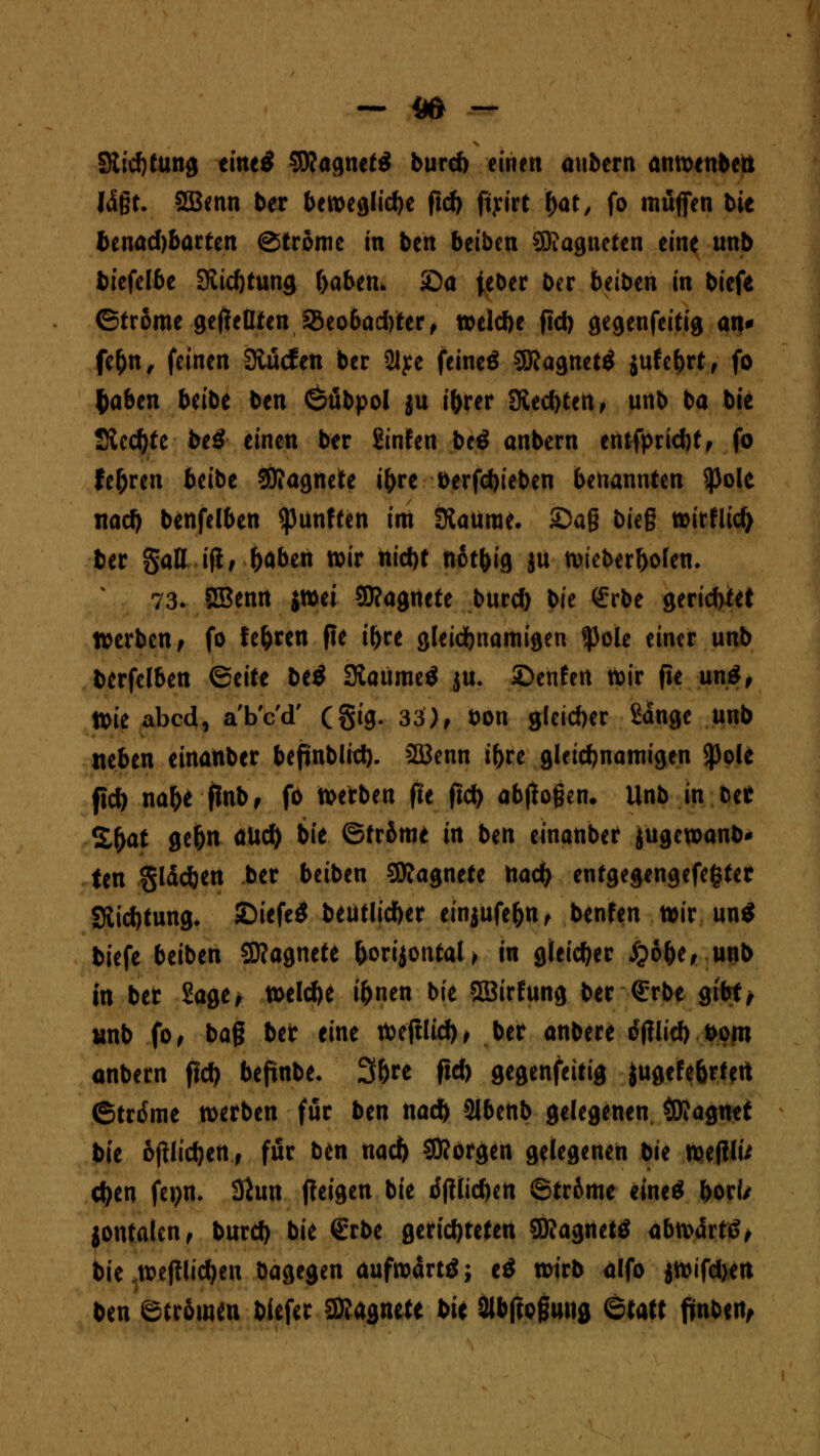 - m - Stockung eme^ SRagnetS burd) einen anbern anwenbett lägt. 2Benn ber bewegliche fid) fiyirt ftat, fo muffen bie benadjbarten ©trome in ben beiben SRagnefen eine unb biefe(6e Siidjtung ftabem £)a jeber ber beiben in biefe ©trome geseilten S3eo6ad)ter, weld)e fid) gegeufeitig an* fe&n, feinen 3tu<fen ber 2lye feineö SKagnettf jufe&rt, fo fyabm beibe ben ©übpoi ju i&rer S&tdttiti, unb ba bie 2tcd)tc be£ einen ber Sinfen be*> anbern entfpricbt, fo teuren beibe Magnete i&re berfdjieben benannten $ole nad) benfelben fünften im ERaurae. £>ag bieg wirflid) ber gall ifi, fcaben wir nid)t not&ig ju wteberbolem 73. SBenn $wei SD?agnete burd) bie <£rbe gerid>iet werben^ fo teuren fie i&re gleichnamigen *Pole einer unb berfelben (Seite be$ 3taume$ ju* £>enfen wir fie un$, Wie abcd, a'b'c'd' (§ig. 33), bon gleicher ßange unb neben einanber beftnblid). 3ßenn i&re gleichnamigen $ole fid) na&e finb, fo werben fie fid) abflogen* Unb in w Zfyat ge(jn öUd) bie ©tr&me in ben einanber jugcwanb* ten §läd)en ber beiben Sttagnete nad) entgegengefefcter 3iid)tung. SDiefeÖ beutlicfoer einjufe&n, benfen wir un$ biefe beiben Sflagnete &orijontal> in gleicher £6&e, unb in ber Sage* welche i&nen bie Sßirfung ber G;rbe gibt* unb fo, bag bet eine Weftlid), ber anbere rftflid) bom anbern fid) befinbe- 3&re fid) gegenfeitig iugefebrtert ©trdme werben für ben nad) Slbenb gelegenen Magnet bit oftlidjen, für ben nad) borgen gelegenen bu wefilu d)en fepn. 3iun ffeigen bie i5(Üicf)en ©tr6me eine« bork jontalen, burd) bie <£rbe gerichteten Magneto abwarte?, bie wejilidjen bagegen aufwärts e$ wirb alfo jwifdjen ben etromen biefer Magnete t>U SJlbfcoguug ©tatt finben,