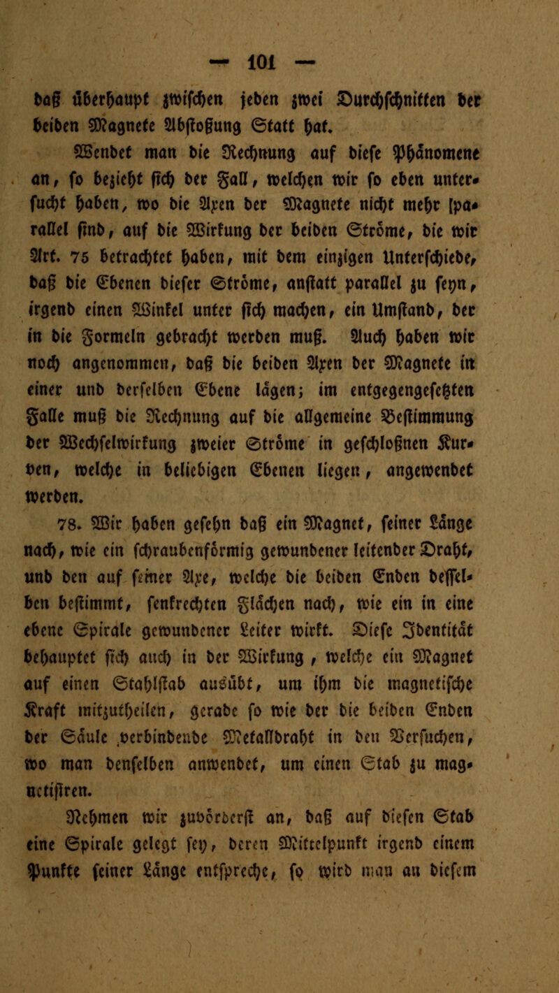 bag öber&aupt jwifc&en jeben jwet Surcf)fc&ni«en ber beiben 50?agnetc 21bjtogung ©tatt &at SBenbef man bie fKecfynung auf biefe $p&dnomene an f fo bejie&t ftcl) ber gaB, welc^n wir fo eben unter* fucbf &aben, wo bie 2lj:en bec SKagnete nid)t me&r [pa* raHel fmb, auf bie SBirfung bec bciben ©fcome, bit wie 2Jrf* 75 betrautet &aben, mit bem einjigen Unterfdjiebe, bog bie (Ebenen biefee ©tröme, anfiatt parallel ju fepn, irgenb einen Söinfel unter ftd) machen , ein Umjlanb, bec in bie gormein gebracht werben mug. 2lud) &aben wie nod) angenommen, bag bie beiben 3lj:en bec SJIagnete in einer unb berfelben (Ebene lagen; im entgegengefefcten §aHe mug bie Siedlung auf bie allgemeine 33eftimmung ber 2Bed)felwirfung jweier Strome in gezognen $ur* ben, welche in beliebigen (Ebenen liegen , angewenbet werben. 78. 2Bir f>aben gefe&n bag ein Magnet, feiner Sdnge naety, wie ein febraubenformig gewunbener letfenber £)ra&t, unb ben auf femer 2lj:e, wcldje b'u btibtn (Enben betfei* ben befiimmt, fenfredjten glddjen nad), vok ein in eine ebene (Spirale gewunbener Seiter wirft Siefe 3benfitdt behauptet ftd) aucl) in ber SBirfung , welche ein Sföagnet auf einen ©ta^lflab ausübt, um i&m bit magnefifcfye Äraft mitjutfoetlen, gcrabe fo toit ber bie beiben (Enben ber ©dulc ^erbinbenbe 2D<efaflbral)t in ben 2Serfud)en, wo man benfelben anwenbet, um einen Btab $u mag* uctiflren. 3?c&men wir $ut>orfccr|? an, bag auf biefen ©tab eine ©pirale gelegt fei;, ber<n Sttiftclpunft irgenb einem fünfte feiner Sdnge entfpredje, fo wirb mau an biefem