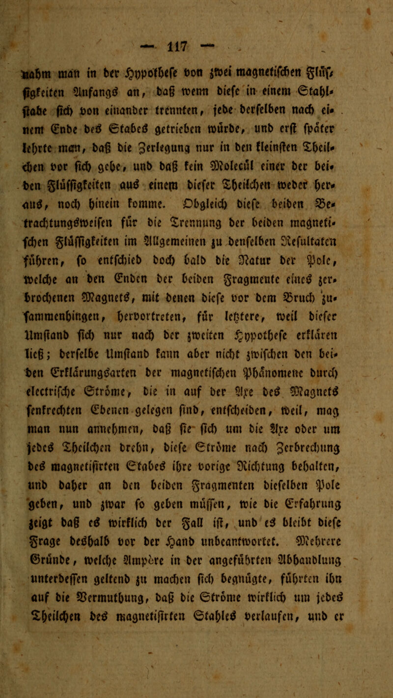 fcabm matt in ber jpwof&efe t)on jftet magnetifcfien gtuf/ figfeiten 5lnfang<* an, bag wetm biefe in einem ©ta&l* (tobe ftd> &on eiuanber trennten, febe* bcrfelben naeft ei* nem ßrnbe beö <£tabiß getrieben würbe, nnb erff fpdter lehrte man, baß bie Verlegung nur in ben fleinften Sbeil* <ben t>or ftd) gc^e, unb baß fein SKolecul einer ber bei* ben glufftgfciten au$ einem tiefer S&ertdKn tt>ebet &er* <M$, nod) binein fomme. Dbgleid) biefe beiben 35e* tradjtungtfweifen für bie Trennung ber beiben ma^neti* feben glüffigfeifen im 3IÜgemeinen ju benfelben Siefultatctt fuhren, fo entfd)ieb bod) balb bie Statur ber $cle, ttelcbe an ben (Enben ber beiben gragmente eine*? jer* fcrodjenen SJ?agnet3, mit benen biefe Dor bem 23rud) ju* famraen&ingeu, T)ert>ortreten, für letztere, weil biefer Umfianb f\d) nur nacb ber jwetten ^ppoifcefe erHaren Iie§; berfelbe Umflanb fann aber ntebt jwifeben ben bti* fcen Srfldrungtfarfen ber magnetifd)en ^bdnomenc burd) electrifdje 6tr5me, bie in auf ber S!?e beö 3)?agnef$ fenfred)ten Ebenen gelegen ftnb, entfebeiben, Weil, mag man nun atrne&men, ba$ fit fid) um bk 5ltre ober um jebcö £beild)en brebn, biefe Ströme ttad) 3crbred)im$ bcö magnetifirfen &abt& i&re feorigt SJiidjtung bebalfcn, unb ba&er an ben beiben Fragmenten biefelben ^3oIe geben, unb jwar fo geben muffen, xck bie Srfabrung jeigt ba§ e£ wirflid) ber §aß ifl, unb ti bleibt biefe §rage beö&alb tw ber ipanb unbeantwortet. Sftebrerc ©runbe, weldje 2lmpere in ber angeführten älbbanbluug unterbeffen geltenb ju mad)eu ftd) begnügte, führten ibn auf bit 53ermutbung, ba$ bk (Ströme wirf lieb um jebeö S&eilc&en be$ magnetifirten 6ta(>le$ herlaufen, unb er