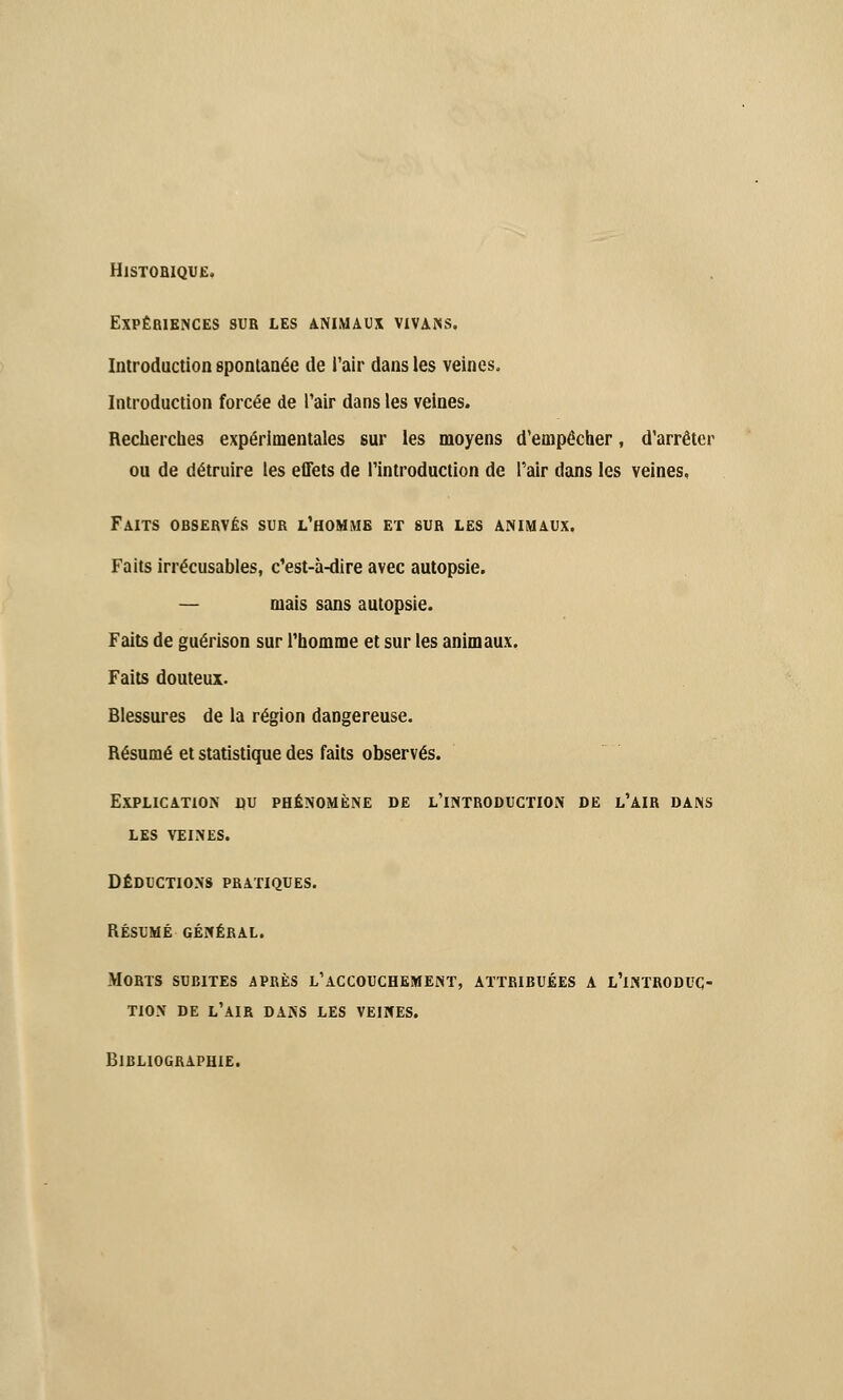 HlSTOBIQUE. Expériences sur les animaux vivans. Introduction spontanée de l'air dans les veines. Introduction forcée de Pair dans les veines. Recherches expérimentales sur les moyens d'empêcher, d'arrêter ou de détruire les effets de l'introduction de l'air dans les veines. Faits observés sur l'homme et sur les animaux. Faits irrécusables, c'est-à-dire avec autopsie. — mais sans autopsie. Faits de guérison sur l'homme et sur les animaux. Faits douteux. Blessures de la région dangereuse. Résumé et statistique des faits observés. Explication nu phénomène de l'introduction de l'air dans les veines. déductions pratiques. résumé général. Morts subites après l'accouchement, attribuées a l'introduc- tion DE L'AIR DANS LES VEINES. Bibliographie.