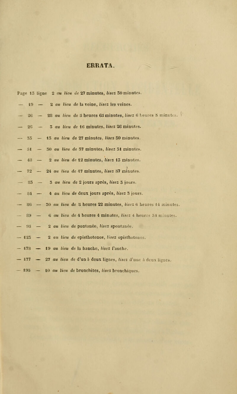 ERRATA. Page 13 ligne 2 au lieu de 27 minutes, lisez 50 minutes. — 19 — 2 au lieu de la veine, lisez les veines. — 20 — 28 au Heu de 3 heures 65 minutes, lisez G heui es S minute — 26 — 5 au lieu de 16 minutes, lisez 26 minutes. — 33 — 15 au lieu de 27 minutes, lisez 50 minutes. — 51 — 30 au lieu de 57 minutes, lisez 51 minutes. — 48 — 2 au lieu de 12 minutes, lisez 15 minutes. i — 72 — 24 au lieu de 47 minutes, lisez 57 minutes. — 85 — 5 au lieu de 2 jours après, lisez 5 jours. — 84 — 4 au lieu de deux jours après, lisez 5 jours. — 86 — 50 au lieu de 5 heures 22 minutes, lisez 6 heures 14 minutes. — 89 — 6 au lieu de 4 heures 4 minâtes, lisez 4 heures 34 m — 93 — 2 au lieu de pontanée. lisez spontanée. — 123 — 2 au lieu de episthotonos, lisez opisthotonos. — 178 — 19 au lieu de la banche, lisez l'anche. — 177 — 27 au lieu de d'un à deux lignes, lisez d'une à deux ligues. — 195 — 10 au lieu de bronchites, lisez bronchiques.