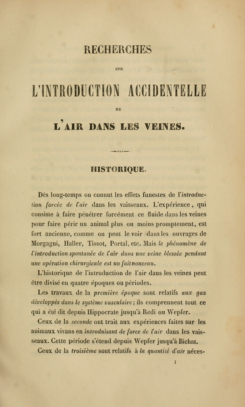 L'INTRODUCTION ACCIDENTELLE L AIR DANS LES VEINES. HISTORIQUE. Dès long-temps on connut les effets funestes de ['introduc- tion forcée de t'air dans les vaisseaux. L'expérience, qui consiste à faire pénétrer forcément ce fluide dans les veines pour faire périr un animal plus ou moins promptement, est fort ancienne, comme on peut le voir dans les ouvrages de Morgagni, Haller, Tissot, Portai, etc. Mais le phénomène de L'introduction spontanée de l'air dans une veine blessée pendant une opération chirurgicale est un faitnouveau. L'historique de l'introduction de l'air dans les veines peut être divisé eu quatre époques ou périodes. Les travaux de la première époque sont relatifs aux gaz développés dans le système vasculaire; ils comprennent tout ce qui a été dit depuis Hippocrate jusqu'à Redi ou Wepfer. Ceux de la seconde ont trait aux expériences faites sur les animaux vivans en introduisant de force de l'air dans les vais- seaux. Cette période s'étend depuis Wepfer jusqu'à Bichat. Ceux de la troisième sont relatifs à la quantité d'air néces-