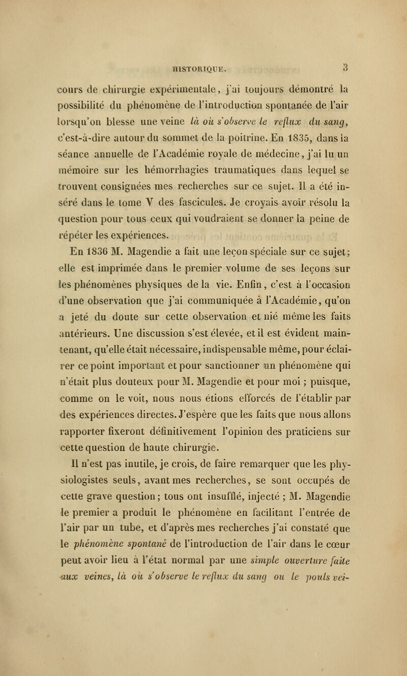 cours de chirurgie expérimentale, j'ai toujours démontré la possibilité du phénomène de l'introduction spontanée de l'air lorsqu'on blesse une veine là où s'observe le reflux du sang, c'est-à-dire autour du sommet de la poitrine. En 1835, dans la séance annuelle de l'Académie royale de médecine, j'ai lu un mémoire sur les hémorrhagies traumatiques dans lequel se trouvent consignées mes recherches sur ce sujet. Il a été in- séré dans le tome V des fascicules. Je croyais avoir résolu la question pour tous ceux qui voudraient se donner la peine de répéter les expériences. En 1836 M. Magendie a fait une leçon spéciale sur ce sujet; elle est imprimée dans le premier volume de ses leçons sur les phénomènes physiques de la vie. Enfin, c'est à l'occasion d'une observation que j'ai communiquée à l'Académie, qu'on a jeté du doute sur cette observation et nié même les faits antérieurs. Une discussion s'est élevée, et il est évident main- tenant, qu'elle était nécessaire, indispensable même, pour éclai- rer ce point important et pour sanctionner un phénomène qui n'était plus douteux pour M. Magendie et pour moi ; puisque, comme on le voit, nous nous étions efforcés de l'établir par des expériences directes. J'espère que les faits que nous allons rapporter fixeront définitivement l'opinion des praticiens sur cette question de haute chirurgie. 11 n'est pas inutile, je crois, de faire remarquer que les phy- siologistes seuls, avant mes recherches, se sont occupés de cette grave question; tous ont insufflé, injecté ; M. Magendie le premier a produit le phénomène en facilitant l'entrée de l'air par un tube, et d'après mes recherches j'ai constaté que le ■phénomène spontané de l'introduction de l'air dans le cœur peut avoir lieu à l'état normal par une simple ouverture faite aux veines, là ou s'observe le reflux du santj ou le pouls vei-
