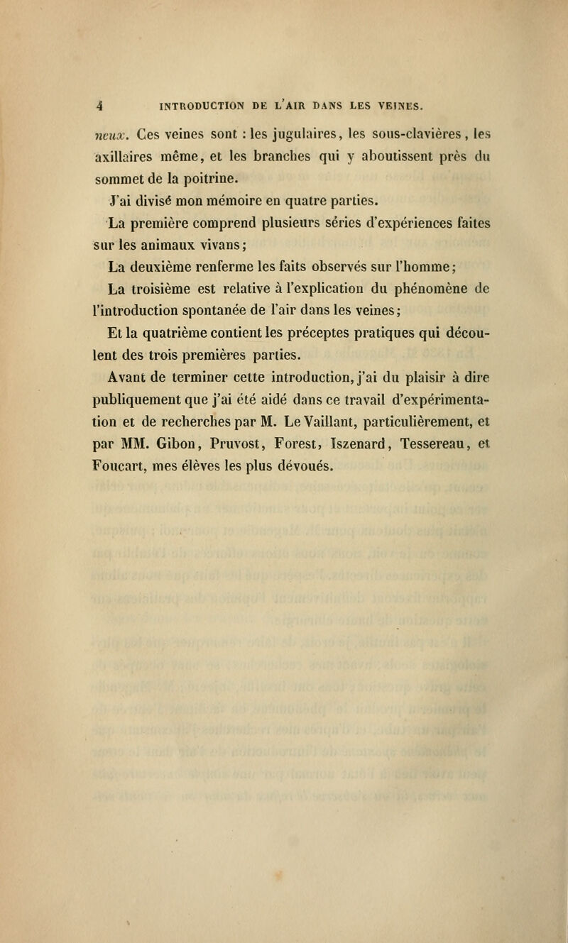 ncux. Ces veines sont : les jugulaires, les sous-clavières, les axillaires même, et les branches qui y aboutissent près du sommet de la poitrine. J'ai divisé mon mémoire en quatre parties. La première comprend plusieurs séries d'expériences faites sur les animaux vivans; La deuxième renferme les faits observés sur l'homme ; La troisième est relative à l'explication du phénomène de l'introduction spontanée de l'air dans les veines ; Et la quatrième contient les préceptes pratiques qui décou- lent des trois premières parties. Avant de terminer cette introduction, j'ai du plaisir à dire publiquement que j'ai été aidé dans ce travail d'expérimenta- tion et de recherches par M. Le Vaillant, particulièrement, et par MM. Gibon, Pruvost, Forest, Iszenard, Tessereau, et Foucart, mes élèves les plus dévoués.