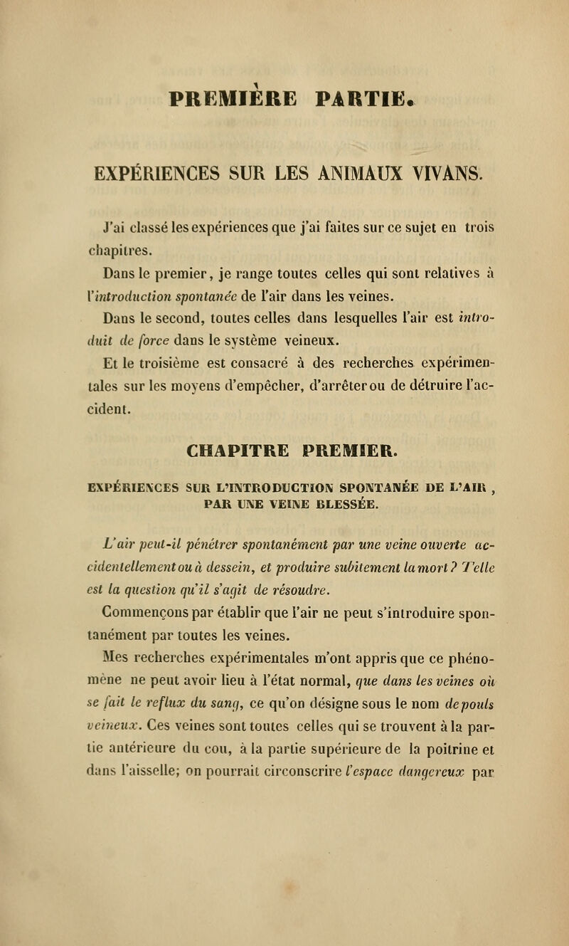 PREMIERE PARTIE. EXPÉRIENCES SUR LES ANIMAUX VIVANS. J'ai classé les expériences que j'ai faites sur ce sujet en trois chapitres. Dans le premier, je range toutes celles qui sont relatives à Xintroduction spontanée de l'air dans les veines. Dans le second, toutes celles dans lesquelles l'air est intro- duit de force dans le système veineux. Et le troisième est consacré à des recherches expérimen- tales sur les moyens d'empêcher, d'arrêter ou de détruire l'ac- cident. CHAPITRE PREMIER. EXPÉRIENCES SUR L'INTRODUCTION SPONTANÉE DE L'AIR , PAR UNE VEINE RLESSÉE. L'air peut-il pénétrer spontanément par une veine ouverte ac- cidentellement ou à dessein, et produire subitement lamort? Telle est la question qu'il s'agit de résoudre. Commençons par établir que l'air ne peut s'introduire spon- tanément par toutes les veines. Mes recherches expérimentales m'ont appris que ce phéno- mène ne peut avoir lieu à l'état normal, que dans les veines où se fait le reflux du sang, ce qu'on désigne sous le nom de pouls veineux. Ces veines sont toutes celles qui se trouvent à la par- tie antérieure du cou, à la partie supérieure de la poitrine et dans l'aisselle; on pourrait circonscrire l'espace dangereux par