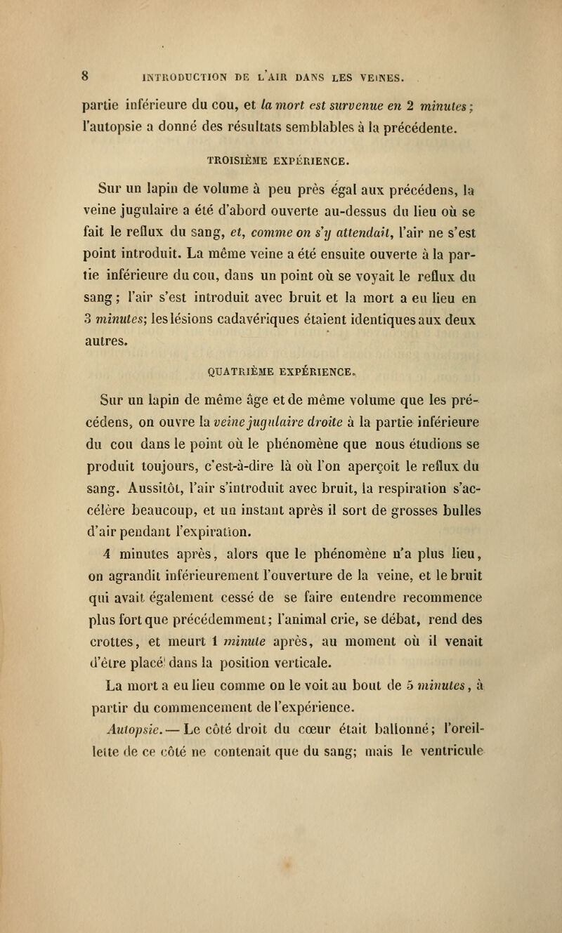 partie inférieure du cou, et la mort est survenue en 2 minutes; l'autopsie a donné des résultats semblables à la précédente. TROISIÈME EXPÉRIENCE. Sur un lapin de volume à peu près égal aux précédens, la veine jugulaire a été d'abord ouverte au-dessus du lieu où se fait le reflux du sang, et, comme on s'y attendait, l'air ne s'est point introduit. La même veine a été ensuite ouverte à la par- tie inférieure du cou, dans un point où se voyait le reflux du sang ; l'air s'est introduit avec bruit et la mort a eu lieu en 3 minutes; les lésions cadavériques étaient identiques aux deux autres. QUATRIÈME EXPÉRIENCE. Sur un lapin de même âge et de même volume que les pré- cédens, on ouvre la veine jugulaire droite à la partie inférieure du cou dans le point où le phénomène que nous étudions se produit toujours, c'est-à-dire là où l'on aperçoit le reflux du sang. Aussitôt, l'air s'introduit avec bruit, la respiration s'ac- célère beaucoup, et un instant après il sort de grosses bulles d'air pendant l'expiration. 4 minutes après, alors que le phénomène n'a plus lieu, on agrandit inférieurement l'ouverture de la veine, et le bruit qui avait également cessé de se faire entendre recommence plus fort que précédemment ; l'animal crie, se débat, rend des crottes, et meurt 1 minute après, au moment où il venait d'être placé' dans la position verticale. La mort a eu lieu comme on le voit au bout de 5 minutes, à partir du commencement de l'expérience. Autopsie.— Le côté droit du cœur était ballonné; l'oreil- lette de ce côté ne contenait que du sang; niais le ventricule