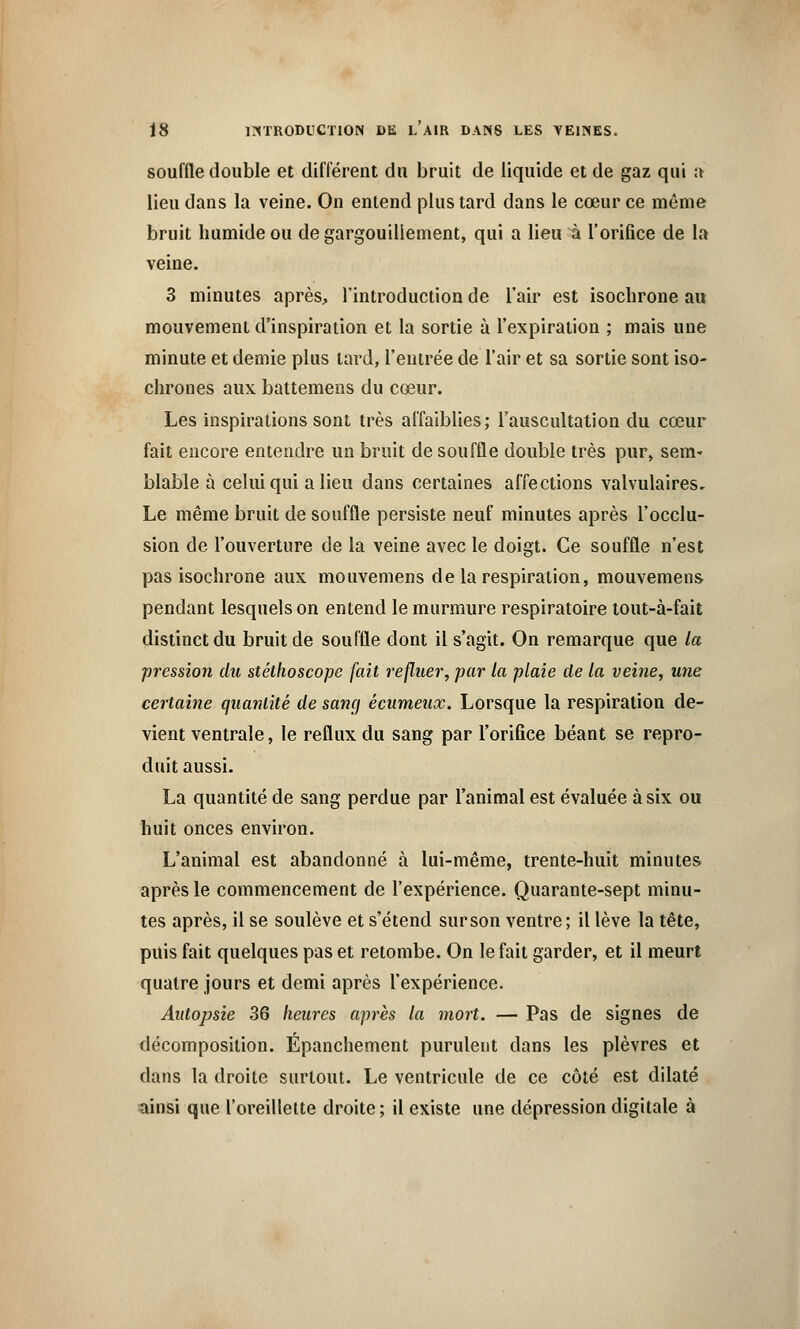 souffle double et différent du bruit de liquide et de gaz qui a lieu dans la veine. On entend plus tard dans le cœur ce même bruit humide ou de gargouillement, qui a lieu à l'orifice de la veine. 3 minutes après, 1 introduction de l'air est isochrone au mouvement d'inspiration et la sortie à l'expiration ; mais une minute et demie plus tard, l'entrée de l'air et sa sortie sont iso- chrones aux battemens du cœur. Les inspirations sont très affaiblies; l'auscultation du cœur fait encore entendre un bruit de souffle double très pur, sem- blable à celui qui a lieu dans certaines affections valvulaires. Le même bruit de souffle persiste neuf minutes après l'occlu- sion de l'ouverture de la veine avec le doigt. Ce souffle n'est pas isochrone aux mouvemens de la respiration, mouvemens pendant lesquels on entend le murmure respiratoire tout-à-fait distinct du bruit de souffle dont il s'agit. On remarque que la pression du stéthoscope fait refluer, par la plaie de la veine, une certaine quantité de sang écumeax. Lorsque la respiration de- vient ventrale, le reflux du sang par l'orifice béant se repro- duit aussi. La quantité de sang perdue par l'animal est évaluée à six ou huit onces environ. L'animal est abandonné à lui-même, trente-huit minutes après le commencement de l'expérience. Quarante-sept minu- tes après, il se soulève et s'étend sur son ventre; il lève la tête, puis fait quelques pas et retombe. On le fait garder, et il meurt quatre jours et demi après l'expérience. Autopsie 36 heures après la mort. — Pas de signes de décomposition. Epanchement purulent dans les plèvres et dans la droite surtout. Le ventricule de ce côté est dilaté ainsi que l'oreillette droite; il existe une dépression digitale à