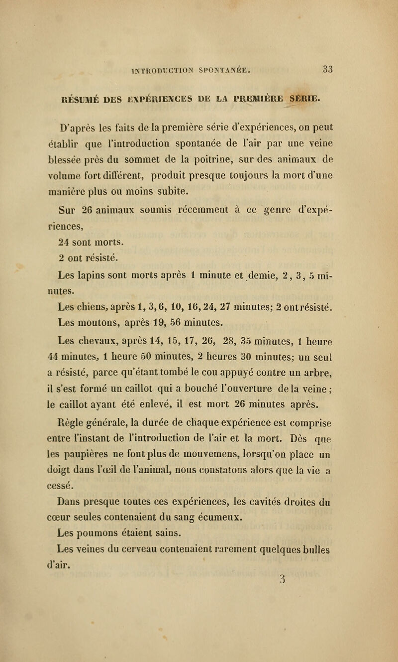 RÉSUMÉ DES EXPÉRIENCES DE LA PREMIÈRE SÉRIE. D'après les faits de la première série d'expériences, on peut établir que l'introduction spontanée de l'air par une veine blessée près du sommet de la poitrine, sur des animaux de volume fort différent, produit presque toujours la mort d'une manière plus ou moins subite. Sur 26 animaux soumis récemment à ce genre d'expé- riences, 24 sont morts. 2 ont résisté. Les lapins sont morts après 1 minute et demie, 2,3,5 mi- nutes. Les chiens, après 1,3,6, 10, 16,24, 27 minutes; 2 ontrésisté. Les moutons, après 19, 56 minutes. Les chevaux, après 14, 15, 17, 26, 28, 35 minutes, 1 heure 44 minutes, 1 heure 50 minutes, 2 heures 30 minutes; un seul a résisté, parce qu'étant tombé le cou appuyé contre un arbre, il s'est formé un caillot qui a bouché l'ouverture delà veine ; le caillot ayant été enlevé, il est mort 26 minutes après. Règle générale, la durée de chaque expérience est comprise entre l'instant de l'introduction de l'air et la mort. Dès que les paupières ne font plus de mouvemens, lorsqu'on place un doigt dans l'œil de l'animal, nous constatons alors que la vie a cessé. Dans presque toutes ces expériences, les cavités droites du cœur seules contenaient du sang écumeux. Les poumons étaient sains. Les veines du cerveau contenaient rarement quelques bulles d'air. 3