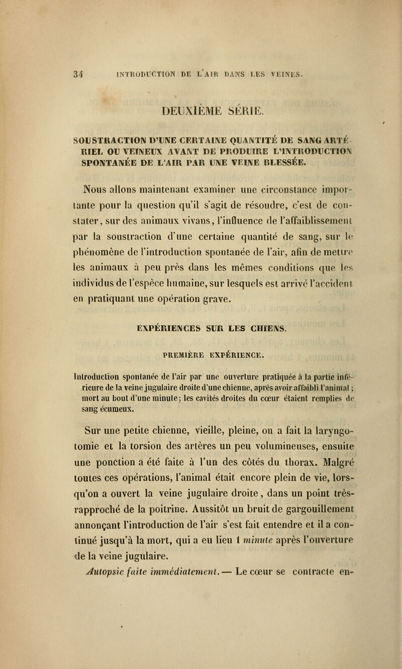 DEUXIÈME SÉRIE. SOUSTRACTION D'UNE CERTAINE QUANTITÉ DE SANG ARTÉ RIEL OU VEINEUX AVANT DE PRODUIRE L'INTRODUCTIOX SPONTANÉE DE L'AIR PAR UNE VEINE RLESSÉE. Nous allons maintenant examiner une circonstance impor- tante pour la question qu'il s'agit de résoudre, c'est de con- stater, sur des animaux vivans, l'influence de l'affaiblissement par la soustraction d'une certaine quantité de sang, sur le phénomène de l'introduction spontanée de l'air, afin de mettre les animaux à peu près dans les mêmes conditions que los individus de l'espèce humaine, sur lesquels est arrivé l'accident en pratiquant une opération grave. EXPÉRIENCES SUR LES CHIENS. PREMIÈRE EXPÉRIENCE. Introduction spontanée de l'air par une ouverture pratiquée à la partie infé- rieure de la veine jugulaire droite d'une chienne, après avoir affaibli l'animal ; mort au bout d'une minute; les cavités droites du cœur étaient remplies de sang écumeux. Sur une petite chienne, vieille, pleine, on a fait la laryngo- tomie et la torsion des artères un peu volumineuses, ensuite une ponction a été faite à l'un des côtés du thorax. Malgré toutes ces opérations, l'animal était encore plein de vie, lors- qu'on a ouvert la veine jugulaire droite, dans un point très- rapproché de la poitrine. Aussitôt un bruit de gargouillement annonçant l'introduction de l'air s'est fait entendre et il a con- tinué jusqu'à la mort, qui a eu lieu 1 minute après l'ouverture de la veine jugulaire. autopsie faite immédiatement.— Le cœur se contracte en-