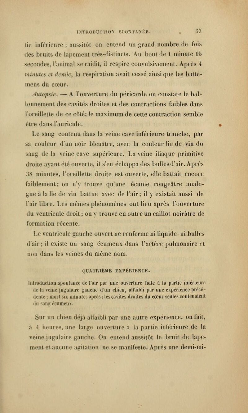 tie intérieure ; aussitôt on entend un grand nombre de fois des bruits de lapement très-distincts. Au bout de 1 minute 15 secondes, l'animal se raidit, il respire convulsivement. Après 4 minutes et demie, la respiration avait cessé ainsi que les batle- mens du cœur. Autopsie. — A l'ouverture du péricarde on constate le bal- lonnement des cavités droites et des contractions faibles dans l'oreillette de ce côté; le maximum de cette contraction semble être dans l'auricule. Le sang contenu dans la veine cave inférieure tranche, par sa couleur d'un noir bleuâtre, avec la couleur lie de vin du sang de la veine cave supérieure. La veine iliaque primitive droite ayant été ouverte, il s'en échappa des bulles d'air. Après 38 minutes, l'oreillette droite est ouverte, elle battait encore faiblement; on n'y trouve qu'une écume rougeâtre analo- gue à la lie de vin battue avec de l'air ; il y existait aussi de l'air libre. Les mêmes phénomènes ont lieu après l'ouverture du ventricule droit; on y trouve en outre un caillot noirâtre de formation récente. Le ventricule gauche ouvert ne renferme ni liquide ni bulles d'air; il existe un sang écumeux dans l'artère pulmonaire et non dans les veines du même nom. QUATRIÈME EXPÉRIENCE. Introduction spontanée de l'air par une ouverture faite à la partie inférieure de la veine jugulaire gauche d'un chien, affaibli par une expérience précé- dente ; mort six minutes après ; les cavités droites du cœur seules contenaient du sang écumeux. Sur un chien déjà affaibli par une autre expérience, on fait, a 4 heures, une large ouverture à la partie inférieure de la veine jugulaire gauche. On entend aussitôt le bruit de lape- mont et aucune agitation ne se manifeste. Après une demi-mi-