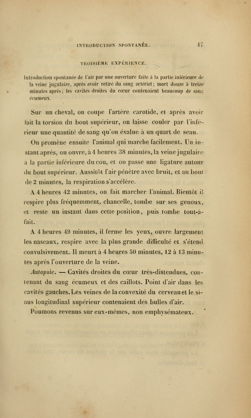 TROISIÈME EXPÉRIENCE. InlroduclioD spontanée de l'air par une ouverture faite à la partie intérieure de la Teine jugulaire, après avoir retiré du sang artériel; mort douze à treize minutes après; les cavités droites du cœur contenaient beaucoup de sang écumeux. Sur un cheval, on coupe l'artère carotide, et après avoir lait la torsion du bout supérieur, on laisse couler par l'infé- rieur une quantité de sang qu'on évalue à un quart de seau. On promène ensuite l'animal qui marche facilement. Un in- stant après, on ouvre, à 4 heures 38 minutes, la veine jugulaire a la partie inférieure du cou, et on passe une ligature autour du bout supérieur. Aussitôt l'air pénètre avec bruit, et au bout de 2 minutes, la respiration s'accélère. A 4 heures 42 minutes, on fait marcher l'animal. Bientôt il respire plus fréquemment, chancelle, tombe sur ses genoux, et reste un instant dans cette position, puis tombe tout-à- lai t. A 4 heures 49 minutes, il ferme les yeux, ouvre largement les naseaux, respire avec la plus grande difficulté et s'étend convulsivement. Il meurt à 4 heures 50 minutes, 12 à 13 minu- tes après l'ouverture de la veine. Autopsie. — Cavités droites du cœur très-distendues, con- tenant du sang écumeux et des caillots. Point d'air dans les cavités gauches. Les veines de la convexité du cerveau et le si- nus longitudinal supérieur contenaient des bulles d'air. Poumons revenus sur eux-mêmes, non emphysémateux.