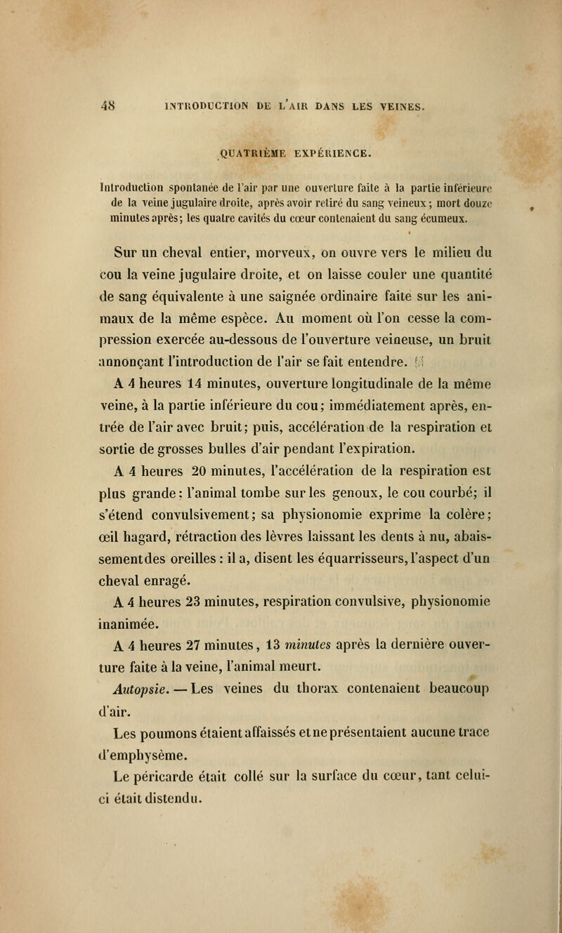 quatrième expérience. Introduction spontanée de L'air par une ouverture faite à la partie inférieure; de la veine jugulaire droite, après avoir retiré du sang veineux ; mort douze minutes après ; les quatre cavités du cœur contenaient du sang écumeux. Sur un cheval entier, morveux, on ouvre vers le milieu du cou la veine jugulaire droite, et on laisse couler une quantité de sang équivalente à une saignée ordinaire faite sur les ani- maux de la même espèce. Au moment où l'on cesse la com- pression exercée au-dessous de l'ouverture veineuse, un bruit annonçant l'introduction de l'air se fait entendre. A 4 heures 14 minutes, ouverture longitudinale de la même veine, à la partie inférieure du cou; immédiatement après, en- trée de l'air avec bruit; puis, accélération de la respiration et sortie de grosses bulles d'air pendant l'expiration. A 4 heures 20 minutes, l'accélération de la respiration est plus grande: l'animal tombe sur les genoux, le cou courbé; il s'étend convulsivement; sa physionomie exprime la colère; œil hagard, rétraction des lèvres laissant les dents à nu, abais- sementdes oreilles : il a, disent les équarrisseurs, l'aspect d'un cheval enragé. A 4 heures 23 minutes, respiration convulsive, physionomie inanimée. A 4 heures 27 minutes, 13 minutes après la dernière ouver- ture faite à la veine, l'animal meurt. Autopsie. — Les veines du thorax contenaient beaucoup d'air. Les poumons étaient affaissés et ne présentaient aucune trace d'emphysème. Le péricarde était collé sur la surface du cœur, tant celui- ci était distendu.