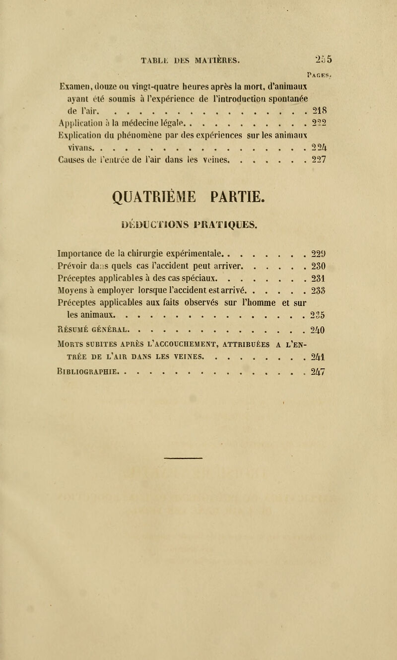 Pages. Examen, douze ou vingt-quatre heures après la mort, d'animaux ayant été soumis à l'expérience de l'introduction spontanée de l'air 218 Application à la médecine légale 2?2 Explication du phénomène par des expériences sur les animaux vivans 224 Causes de l'entrée de l'air dans les veines. ...... 227 QUATRIÈME PARTIE. DEDUCTIONS PRATIQUES. Importance de la chirurgie expérimentale 22!) Prévoir dans quels cas l'accident peut arriver 230 Préceptes applicables à des cas spéciaux 231 Moyens à employer lorsque l'accident est arrivé 233 Préceptes applicables aux faits observés sur l'homme et sur les animaux 235 résumé général 240 Morts subites après l'accouchement, attribuées a l'en- trée DE L'AIR DANS LES VEINES 241 Bibliographie 247