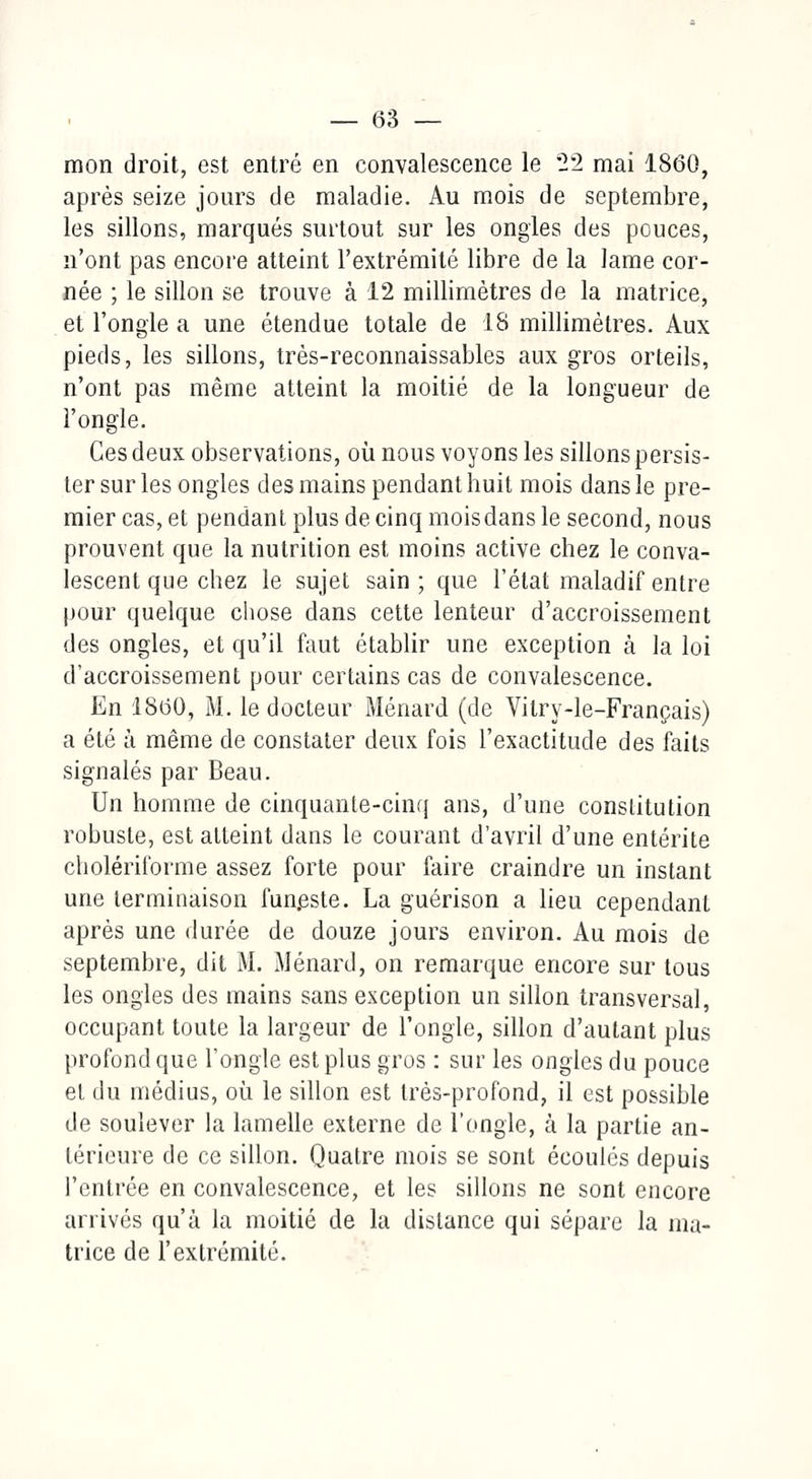 mon droit, est entré en convalescence le '2*2 mai 1860, après seize jours de maladie. Au mois de septembre, les sillons, marqués surtout sur les ongles des pouces, n'ont pas encore atteint l'extrémité libre de la lame cor- née ; le sillon se trouve à 12 millimètres de la matrice, et l'ongle a une étendue totale de 18 millimètres. Aux pieds, les sillons, très-reconnaissables aux gros orteils, n'ont pas même atteint la moitié de la longueur de l'ongle. Ces deux observations, où nous voyons les sillons persis- ter sur les ongles des mains pendant huit mois dans le pre- mier cas, et pendant plus de cinq moisdans le second, nous prouvent que la nutrition est moins active chez le conva- lescent que chez le sujet sain ; que l'état maladif entre pour quelque chose dans cette lenteur d'accroissement des ongles, et qu'il faut établir une exception à la loi d'accroissement pour certains cas de convalescence. En 1860, M. le docteur Ménard (de Vilry-le-Français) a été à même de constater deux fois l'exactitude des faits signalés par Beau. Un homme de cinquante-cinq ans, d'une constitution robuste, est atteint dans le courant d'avril d'une entérite cholériforme assez forte pour faire craindre un instant une terminaison funeste. La guérison a lieu cependant après une durée de douze jours environ. Au mois de septembre, dit M. Ménard, on remarque encore sur tous les ongles des mains sans exception un sillon transversal, occupant toute la largeur de l'ongle, sillon d'autant plus profond que l'ongle est plus gros : sur les ongles du pouce et du médius, où le sillon est très-profond, il est possible de soulever la lamelle externe de l'ongle, à la partie an- térieure de ce sillon. Quatre mois se sont écoulés depuis l'entrée en convalescence, et les sillons ne sont encore arrivés qu'à la moitié de la dislance qui sépare la ma- trice de l'extrémité.