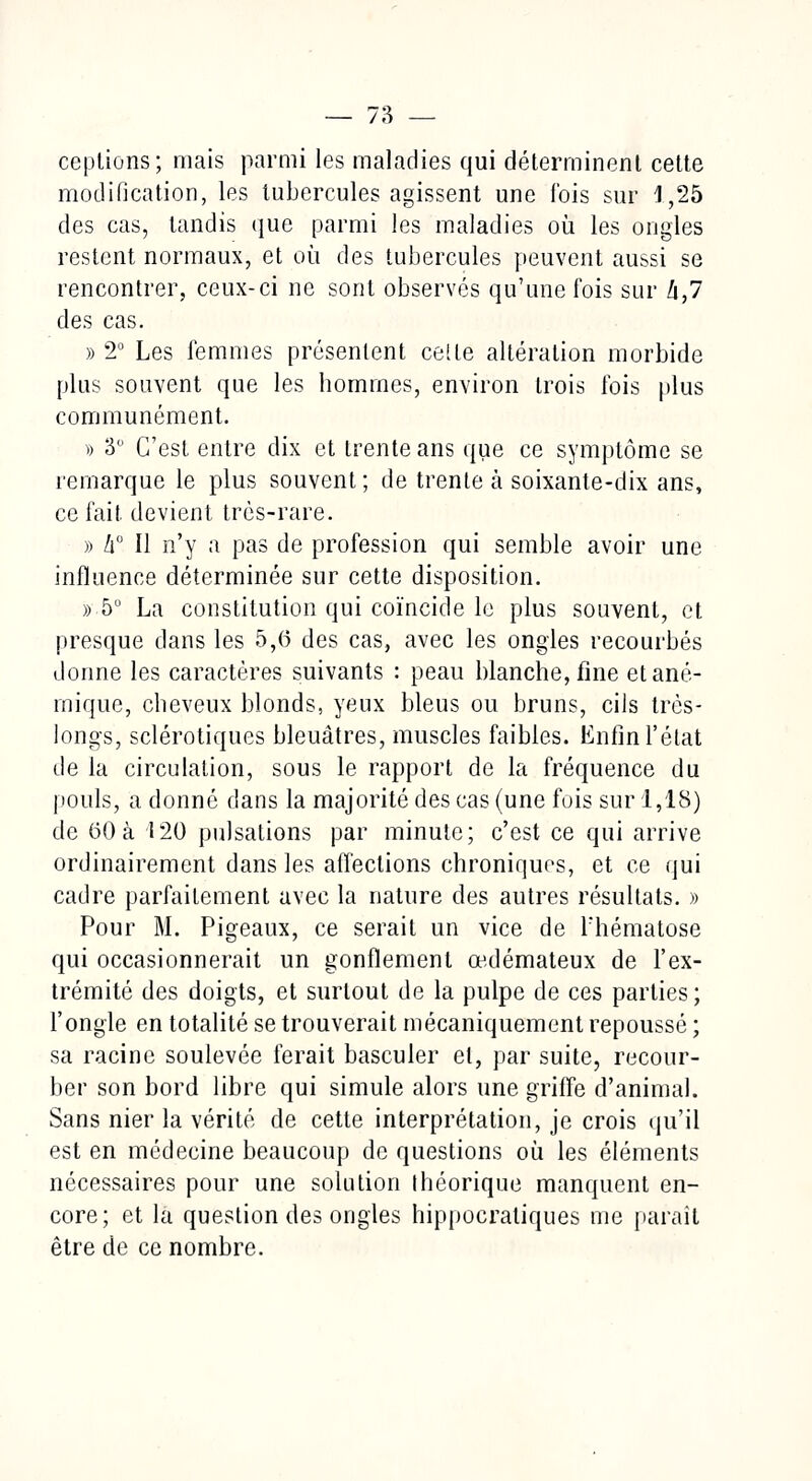 ceptions; mais parmi les maladies qui déterminent cette modification, les tubercules agissent une fois sur i ,25 des cas, tandis que parmi les maladies où les ongles restent normaux, et où des tubercules peuvent aussi se rencontrer, ceux-ci ne sont observés qu'une fois sur !i,7 des cas. » 2° Les femmes présentent celte altération morbide plus souvent que les hommes, environ trois fois plus communément. ■» 3° C'est entre dix et trente ans que ce symptôme se remarque le plus souvent ; de trente à soixante-dix ans, ce fait devient très-rare. » li° Il n'y a pas de profession qui semble avoir une influence déterminée sur cette disposition. » 5° La constitution qui coïncide le plus souvent, et presque dans les 5,6 des cas, avec les ongles recourbés donne les caractères suivants : peau blanche, fine et ané- mique, cheveux blonds, yeux bleus ou bruns, cils très- longs, sclérotiques bleuâtres, muscles faibles. Enfin l'état de la circulation, sous le rapport de la fréquence du pouls, adonné dans la majorité des cas (une fois sur 1,18) de 60 à 120 pulsations par minute; c'est ce qui arrive ordinairement dans les affections chroniques, et ce qui cadre parfaitement avec la nature des autres résultats. » Pour M. Pigeaux, ce serait un vice de l'hématose qui occasionnerait un gonflement œdémateux de l'ex- trémité des doigts, et surtout de la pulpe de ces parties; l'ongle en totalité se trouverait mécaniquement repoussé ; sa racine soulevée ferait basculer el, par suite, recour- ber son bord libre qui simule alors une griffe d'animal. Sans nier la vérité de cette interprétation, je crois qu'il est en médecine beaucoup de questions où les éléments nécessaires pour une solution théorique manquent en- core; et la question des ongles hippocratiques me paraît être de ce nombre.