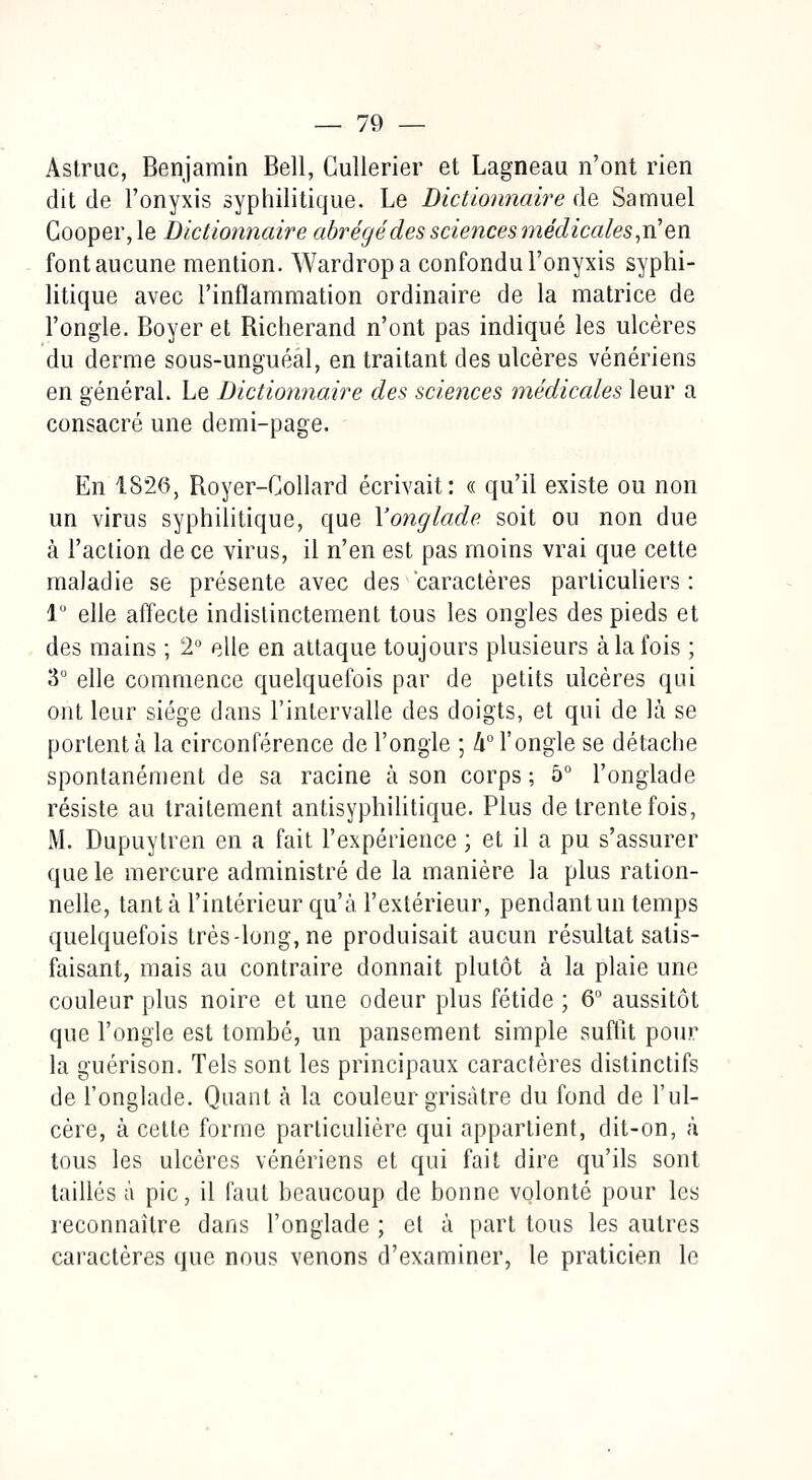 Astruc, Benjamin Bell, Cullerier et Lagneau n'ont rien dit de l'onyxis syphilitique. Le Dictionnaire de Samuel Cooper, le Dictionnaire abrégé des sciences médicales,ri en font aucune mention. Wardropa confondu l'onyxis syphi- litique avec l'inflammation ordinaire de la matrice de l'ongle. Boyer et Richerand n'ont pas indiqué les ulcères du derme sous-unguéal, en traitant des ulcères vénériens en général. Le Dictionnaire des sciences médicales leur a consacré une demi-page. En 1S26, Royer-Collard écrivait: « qu'il existe ou non un virus syphilitique, que Yonglade soit ou non due à l'action de ce virus, il n'en est pas moins vrai que cette maladie se présente avec des caractères particuliers: 1° elle affecte indistinctement tous les ongles des pieds et des mains ; 2° elle en attaque toujours plusieurs à la fois ; 3° elle commence quelquefois par de petits ulcères qui ont leur siège dans l'intervalle des doigts, et qui de là se portent à la circonférence de l'ongle ; h° l'ongle se détache spontanément de sa racine à son corps; 5° l'onglade résiste au traitement antisyphilitique. Plus de trente fois, M. Dupuytren en a fait l'expérience ; et il a pu s'assurer que le mercure administré de la manière la plus ration- nelle, tant à l'intérieur qu'à l'extérieur, pendant un temps quelquefois très-long, ne produisait aucun résultat satis- faisant, mais au contraire donnait plutôt à la plaie une couleur plus noire et une odeur plus fétide ; 6° aussitôt que l'ongle est tombé, un pansement simple suffit pour la guérison. Tels sont les principaux caractères distinctifs de l'onglade. Quant à la couleur grisâtre du fond de l'ul- cère, à cette forme particulière qui appartient, dit-on, à tous les ulcères vénériens et qui fait dire qu'ils sont taillés à pic, il faut beaucoup de bonne volonté pour les reconnaître dans l'onglade ; et à part tous les autres caractères que nous venons d'examiner, le praticien le