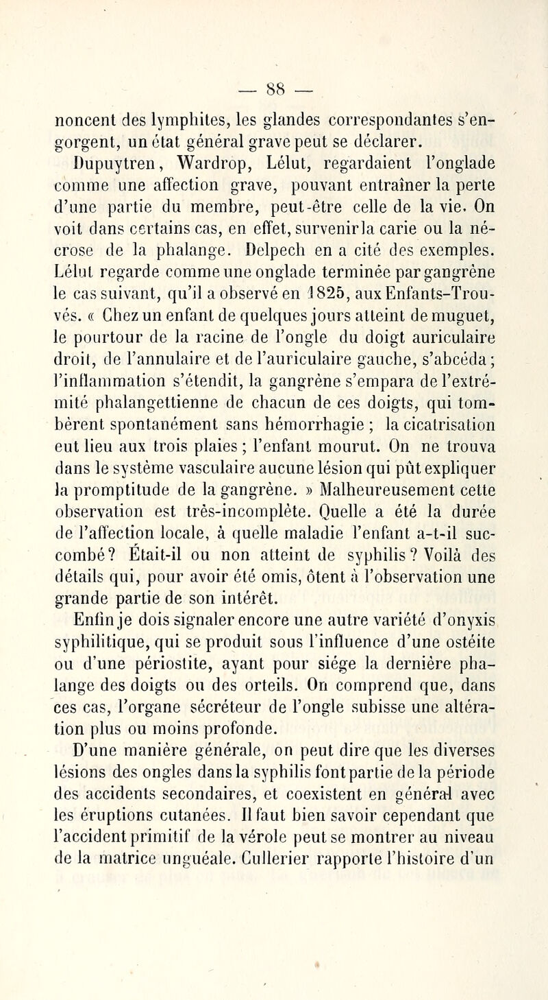 noncent des lymphites, les glandes correspondantes s'en- gorgent, un état général grave peut se déclarer. Dupuytren, Wardrop, Lélut, regardaient l'onglade comme une affection grave, pouvant entraîner la perte d'une partie du membre, peut-être celle de la vie. On voit dans certains cas, en effet, survenirla carie ou la né- crose de la phalange. Delpech en a cité des exemples. Lélut regarde comme une onglade terminée par gangrène le cas suivant, qu'il a observé en 1825, aux Enfants-Trou- vés. « Chez un enfant de quelques jours atteint de muguet, le pourtour de la racine de l'ongle du doigt auriculaire droit, de l'annulaire et de l'auriculaire gauche, s'abcéda; l'inflammation s'étendit, la gangrène s'empara de l'extré- mité phalangettienne de chacun de ces doigts, qui tom- bèrent spontanément sans hémorrhagie ; la cicatrisation eut lieu aux trois plaies ; l'enfant mourut. On ne trouva dans le système vasculaire aucune lésion qui pût expliquer la promptitude de la gangrène. » Malheureusement cette observation est très-incomplète. Quelle a été la durée de l'affection locale, à quelle maladie l'enfant a-t-il suc- combé? Etait-il ou non atteint de syphilis ? Voilà des détails qui, pour avoir été omis, ôtent à l'observation une grande partie de son intérêt. Enfin je dois signaler encore une autre variété d'onyxis syphilitique, qui se produit sous l'influence d'une ostéite ou d'une périostite, ayant pour siège la dernière pha- lange des doigts ou des orteils. On comprend que, dans ces cas, l'organe sécréteur de l'ongle subisse une altéra- tion plus ou moins profonde. D'une manière générale, on peut dire que les diverses lésions des ongles dans la syphilis font partie delà période des accidents secondaires, et coexistent en général avec les éruptions cutanées. Il faut bien savoir cependant que l'accident primitif de la vérole peut se montrer au niveau de la matrice unguéale. Cullerier rapporte l'histoire d'un