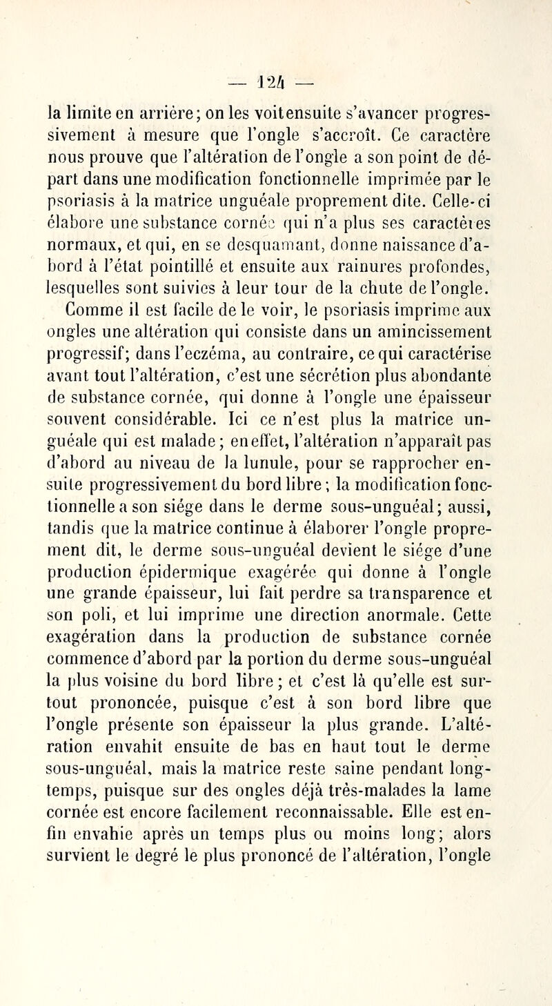 la limite en arrière; on les voitensuite s'avancer progres- sivement à mesure que l'ongle s'accroît. Ce caractère nous prouve que l'altération de l'ongle a son point de dé- part dans une modification fonctionnelle imprimée par le psoriasis à la matrice unguéale proprement dite. Celle-ci élabore une substance cornée; qui n'a plus ses caractères normaux, et qui, en se desquamant, donne naissance d'a- bord à l'état pointillé et ensuite aux rainures profondes, lesquelles sont suivies à leur tour de la chute de l'ongle. Comme il est facile de le voir, le psoriasis imprime aux ongles une altération qui consiste dans un amincissement progressif; dans l'eczéma, au contraire, ce qui caractérise avant tout l'altération, c'est une sécrétion plus abondante de substance cornée, qui donne à l'ongle une épaisseur souvent considérable. Ici ce n'est plus la matrice un- guéale qui est malade; en effet, l'altération n'apparaît pas d'abord au niveau de la lunule, pour se rapprocher en- suite progressivement du bord libre; la modification fonc- tionnelle a son siège dans le derme sous-unguéal; aussi, tandis que la matrice continue à élaborer l'ongle propre- ment dit, le derme sous-unguéal devient le siège d'une production épidermique exagérée qui donne à l'ongle une grande épaisseur, lui fait perdre sa transparence et son poli, et lui imprime une direction anormale. Cette exagération dans la production de substance cornée commence d'abord par la portion du derme sous-unguéal la plus voisine du bord libre ; et c'est là qu'elle est sur- tout prononcée, puisque c'est à son bord libre que l'ongle présente son épaisseur la plus grande. L'alté- ration envahit ensuite de bas en haut tout le derme sous-unguéal, mais la matrice reste saine pendant long- temps, puisque sur des ongles déjà très-malades la lame cornée est encore facilement reconnaissable. Elle est en- fin envahie après un temps plus ou moins long; alors survient le degré le plus prononcé de l'altération, l'ongle