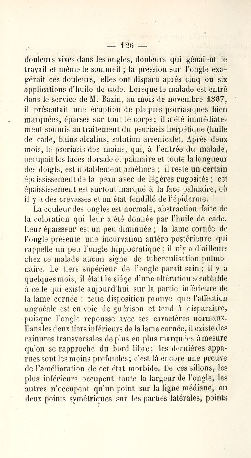 douleurs vives dans les ongles, douleurs qui gênaient le travail et même le sommeil ; la pression sur l'ongle exa- gérait ces douleurs, elles ont disparu après cinq ou six applications d'huile de cade. Lorsque le malade est entré dans le service de M. Bazin, au mois de novembre 1867, il présentait une éruption de plaques psoriasiques bien marquées, éparses sur tout le corps; il a été immédiate- ment soumis au traitement du psoriasis herpétique (huile de cade, bains alcalins, solution arsenicale). Après deux mois, le psoriasis des mains, qui, à l'entrée du malade, occupait les faces dorsale et palmaire et toute la longueur des doigts, est notablement amélioré ; il reste un certain épaississement de la peau avec de légères rugosités ; cet épaississement est surtout marqué à la face palmaire, où il y a des crevasses et un état fendillé del'épiderme. La couleur des ongles est normale, abstraction faite de la coloration qui leur a été donnée par l'huile de cade. Leur épaisseur est un peu diminuée ; la lame cornée de l'ongle présente une incurvation antéro postérieure qui rappelle un peu l'ongle hippocratique ; il n'y a d'ailleurs chez ce malade aucun signe de tuberculisation pulmo- naire. Le tiers supérieur de l'ongle paraît sain ; il y a quelques mois, il était le siège d'une altération semblable à celle qui existe aujourd'hui sur la partie inférieure de la lame cornée : cette disposition prouve que l'affection unguéale est en voie de guérison et tend à disparaître, puisque l'ongle repousse avec ses caractères normaux. Dans les deux tiers inférieurs de la lame cornée, il existe des rainures transversales de plus en plus marquées à mesure qu'on se rapproche du bord libre ; les dernières appa- rues sont les moins profondes; c'est là encore une preuve de l'amélioration de cet état morbide. De ces sillons, les plus inférieurs occupent toute la largeur de l'ongle, les autres n'occupent qu'un point sur la ligne médiane, ou deux points symétriques sur les parties latérales, points