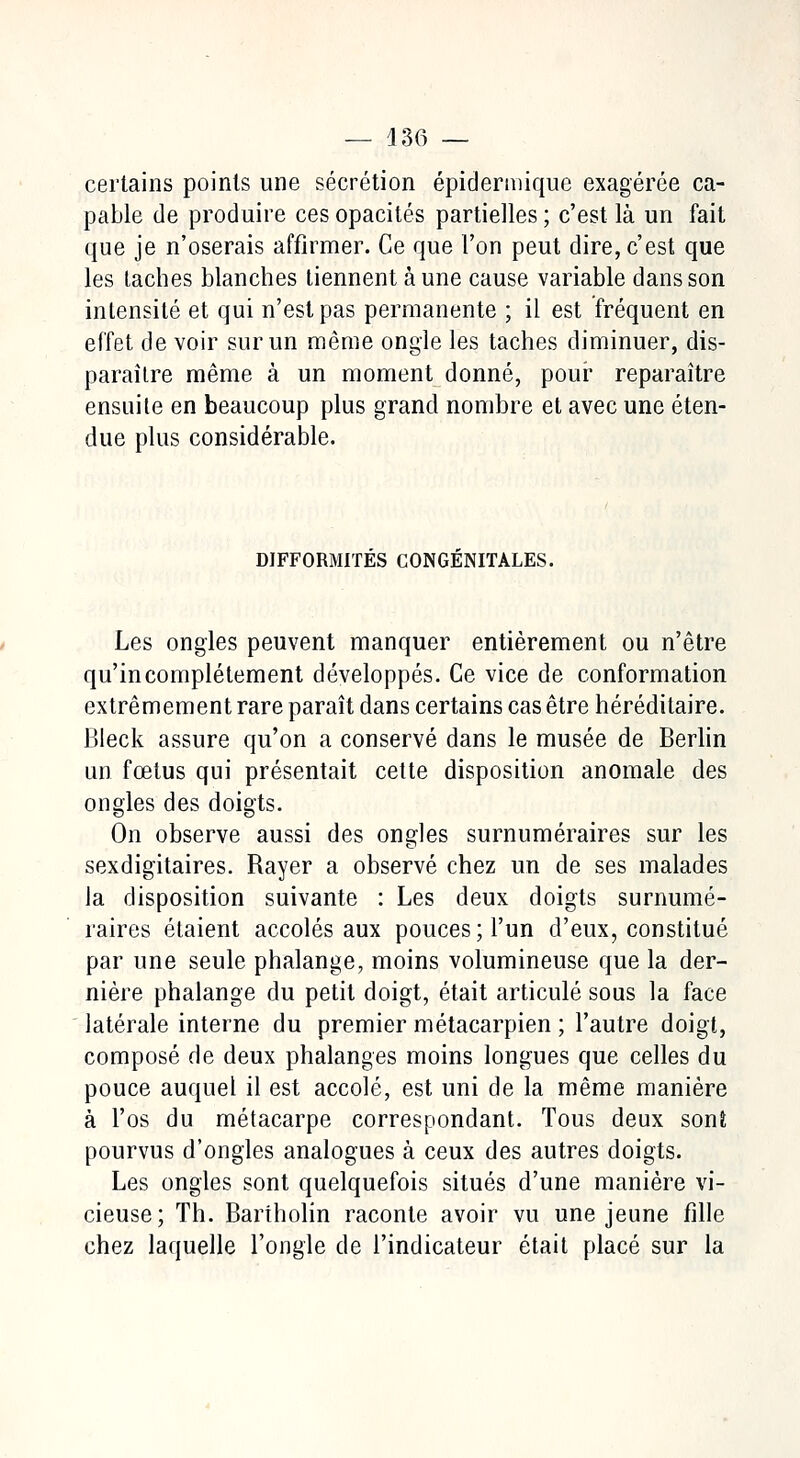 — 436 — certains points une sécrétion épidermique exagérée ca- pable de produire ces opacités partielles ; c'est là un fait que je n'oserais affirmer. Ce que l'on peut dire, c'est que les taches blanches tiennent à une cause variable dans son intensité et qui n'est pas permanente ; il est fréquent en effet de voir sur un même ongle les taches diminuer, dis- paraître même à un moment donné, pour reparaître ensuite en beaucoup plus grand nombre et avec une éten- due plus considérable. DIFFORMITES CONGENITALES. Les ongles peuvent manquer entièrement ou n'être qu'incomplètement développés. Ce vice de conformation extrêmement rare paraît dans certains cas être héréditaire. Bleck assure qu'on a conservé dans le musée de Berlin un fœtus qui présentait cette disposition anomale des ongles des doigts. On observe aussi des ongles surnuméraires sur les sexdigitaires. Rayer a observé chez un de ses malades la disposition suivante : Les deux doigts surnumé- raires étaient accolés aux pouces; l'un d'eux, constitué par une seule phalange, moins volumineuse que la der- nière phalange du petit doigt, était articulé sous la face latérale interne du premier métacarpien ; l'autre doigt, composé de deux phalanges moins longues que celles du pouce auquel il est accolé, est uni de la même manière à l'os du métacarpe correspondant. Tous deux sonî pourvus d'ongles analogues à ceux des autres doigts. Les ongles sont quelquefois situés d'une manière vi- cieuse; Th. Bartholin raconte avoir vu une jeune fille chez laquelle l'ongle de l'indicateur était placé sur la