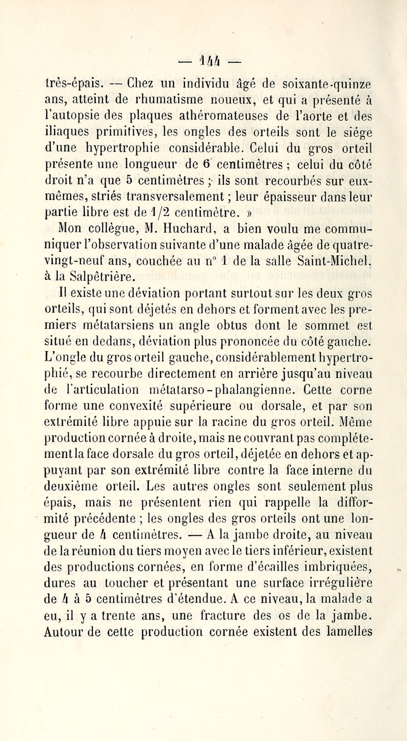 très-épais. — Chez un individu âgé de soixante-quinze ans, atteint de rhumatisme noueux, et qui a présenté à l'autopsie des plaques athéromateuses de l'aorte et des iliaques primitives, les ongles des orteils sont le siège d'une hypertrophie considérable. Celui du gros orteil présente une longueur de 6 centimètres ; celui du côté droit n'a que 5 centimètres ; ils sont recourbés sur eux- mêmes, striés transversalement ; leur épaisseur dans leur partie libre est de 1/2 centimètre. » Mon collègue, M. Huchard, a bien voulu me commu- niquer l'observation suivante d'une malade âgée de quatre- vingt-neuf ans, couchée au n° 1 de la salle Saint-Michel, à la Salpêtrière. Il existe une déviation portant surtout sur les deux gros orteils, qui sont déjetés en dehors et forment avec les pre- miers métatarsiens un angle obtus dont le sommet est situé en dedans, déviation plus prononcée du côté gauche. L'ongle du gros orteil gauche, considérablement hypertro- phié, se recourbe directement en arrière jusqu'au niveau de l'articulation métatarso-phalangienne. Cette corne forme une convexité supérieure ou dorsale, et par son extrémité libre appuie sur la racine du gros orteil. Même production cornée à droite, mais ne couvrant pas compléte- mentla face dorsale du gros orteil, déjetée en dehors et ap- puyant par son extrémité libre contre la face interne du deuxième orteil. Les autres ongles sont seulement plus épais, mais ne présentent rien qui rappelle la diffor- mité précédente ; les ongles des gros orteils ont une lon- gueur de /i centimètres. — A la jambe droite, au niveau de la réunion du tiers moyen avec le tiers inférieur, existent des productions cornées, en forme d'écaillés imbriquées, dures au toucher et présentant une surface irrégulière de h à 5 centimètres d'étendue. A ce niveau, la malade a eu, il y a trente ans, une fracture des os de la jambe. Autour de cette production cornée existent des lamelles