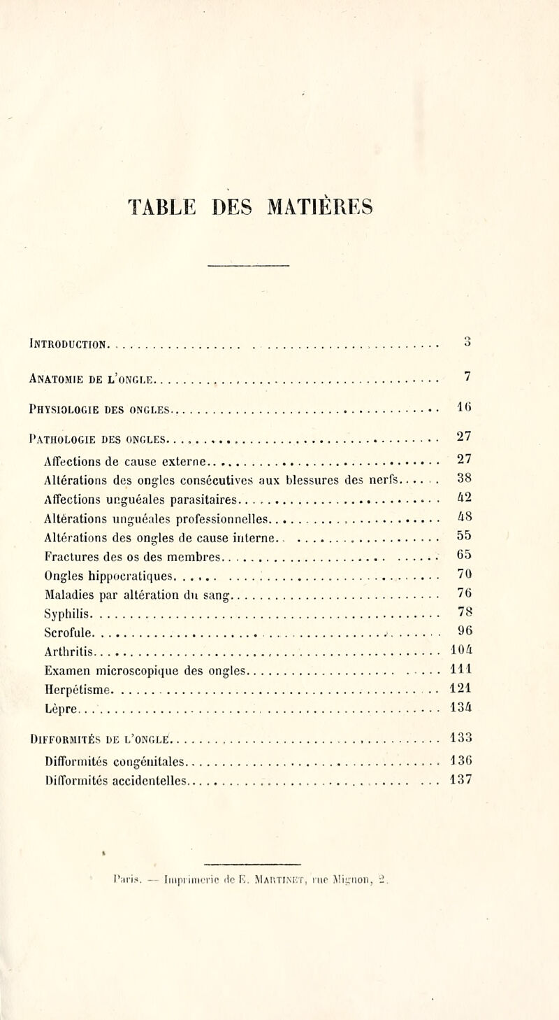 TABLE DES MATIERES Introduction 3 Anatomie de l'ongle 7 Physiologie des ongles 16 Pathologie des ongles 27 Affections de cause externe 27 Altérations des ongles consécutives aux blessures des nerfs.. ... 38 Affections ur.guéales parasitaires 42 Altérations unguéales professionnelles 48 Altérations des ongles de cause interne 55 Fractures des os des membres 65 Ongles hippocratiques 70 Maladies par altération du sang 76 Syphilis 78 Scrofule 96 Arthritis 104 Examen microscopique des ongles 111 Herpétisme 121 Lèpre 134 Difformités de l'ongle 133 Difformités congénitales 136 Difformités accidentelles 137 Paris. — Imprimerie île F. Martinet, mr Mignon,