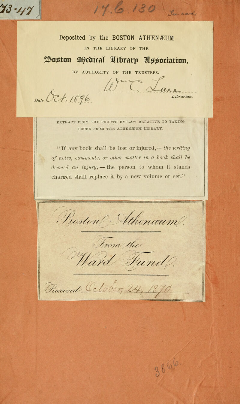 Vâ-j/y Deposited by the BOSTON ATHENjEUM IN THE LIBRARY OF THE 25o£ton Sl^cîiicaï EiBratp ^l&efociation, BY AUTHORITY OF THE TRUSTEES. Date ô&./ffA W... L^...04^U.. Librarian. EXTRACT FROM THE FOURTH BY-LATV RELATIVE TO TAKING BOOKS FROM THE ATHENJEUM LIBRARY. If any book shall be lost or înjured, — the writing of notes, comments, or other matter in a book shall be deemed an injury, — the person to whoni it stands chargea shall replace it by a new volume or set. ^L~,~^ Ù~-fy',-^. /Ï7/J