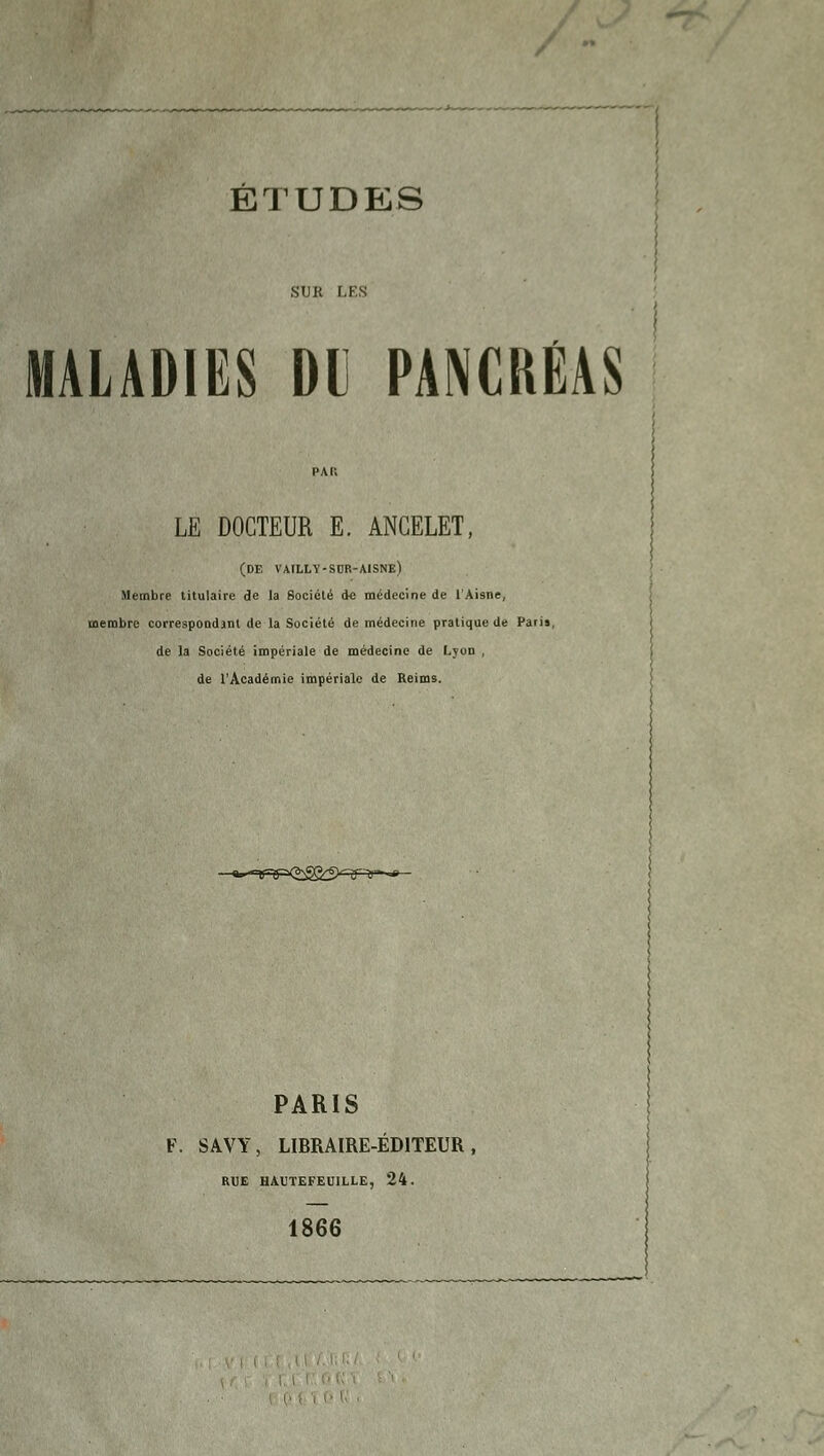 SUR LES MALADIES Dl PANCRÉAS LE DOCTEUR E. ANCELET, (DE vailly-sor-aisne) Membre titulaire de la Société de médecine de l'Aisne, membre correspODdjnt de la Société de médecine pratique de Paris, de la Société impériale de médecine de Lyon , de l'Académie impériale de Reims. &» Tfvrxgg&S1 nr~y*j PARIS F. SAVY, LIBRAIRE-ÉDITEUR, RUE HAUTEFEU1LLE, 24. 1866