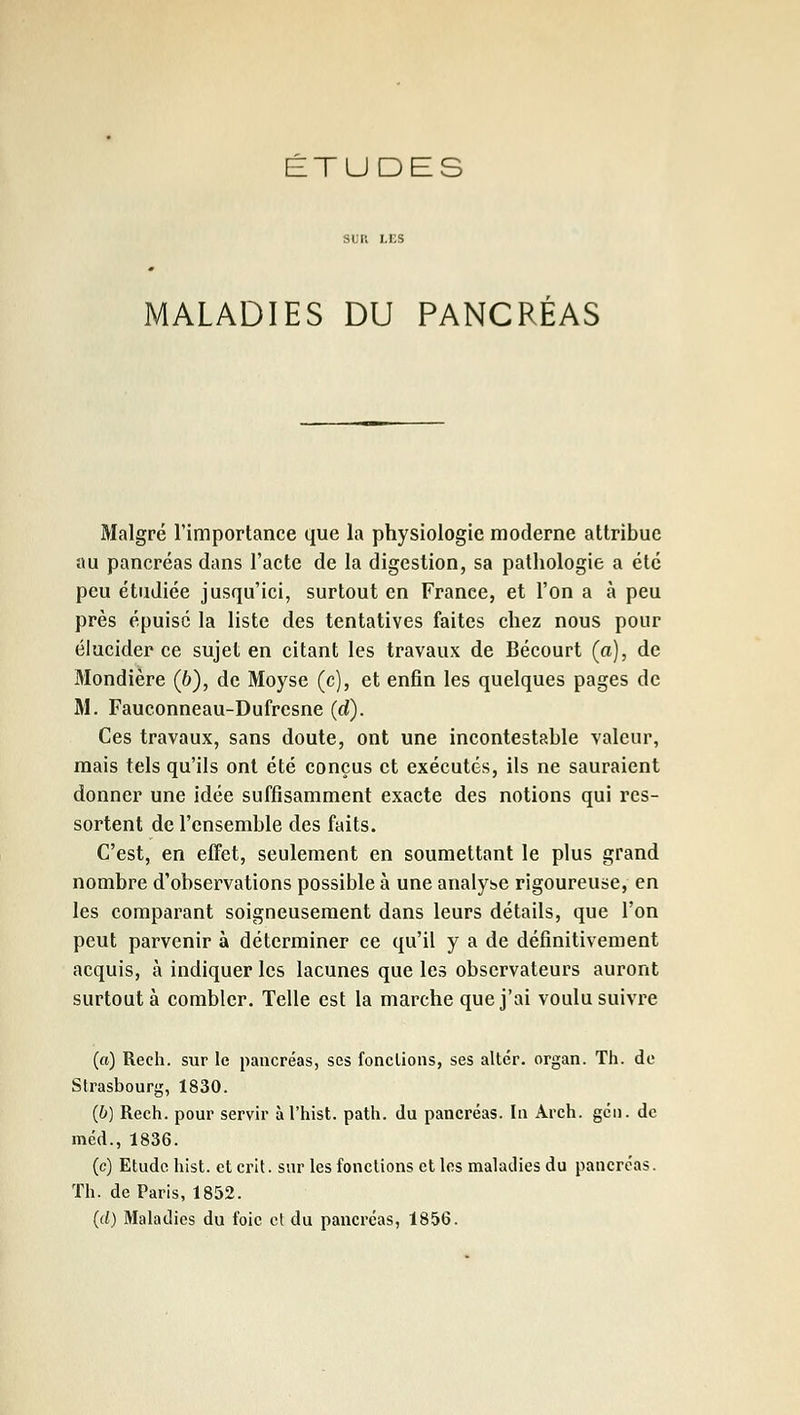 MALADIES DU PANCRÉAS Malgré l'importance que la physiologie moderne attribue au pancréas dans l'acte de la digestion, sa pathologie a été peu étudiée jusqu'ici, surtout en Franee, et l'on a à peu près épuisé la liste des tentatives faites chez nous pour élucider ce sujet en citant les travaux de Bécourt (a), de 3Iondière (6), de Moyse (c), et enfin les quelques pages de M. Fauconneau-Dufresne (d). Ces travaux, sans doute, ont une incontestable valeur, mais tels qu'ils ont été conçus et exécutés, ils ne sauraient donner une idée suffisamment exacte des notions qui rcs- sortent de l'ensemble des faits. C'est, en effet, seulement en soumettant le plus grand nombre d'observations possible à une analyse rigoureuse, en les comparant soigneusement dans leurs détails, que l'on peut parvenir à déterminer ce qu'il y a de définitivement acquis, à indiquer les lacunes que les observateurs auront surtout à combler. Telle est la marche que j'ai voulu suivre (a) Rech. sur le pancréas, ses fonctions, ses altér. organ. Th. de Strasbourg, 1830. (b) Rech. pour servir àl'hist. path. du pancréas. In Arch. gcii. de méd., 1836. (c) Etude hist. et crit. sur les fonctions et les maladies du pancréas. Th. de Paris, 1852. (d) Maladies du foie cl du pancréas, 1856.