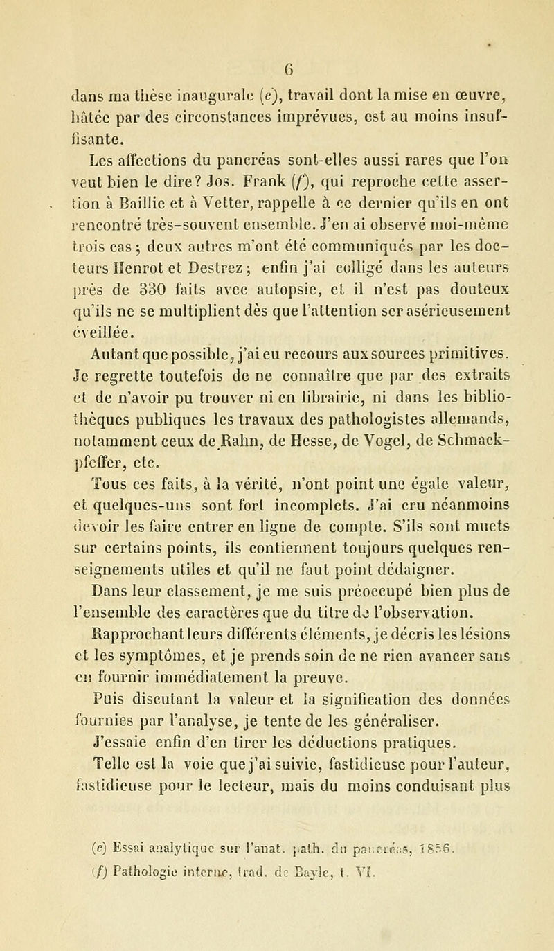 G dans ma thèse inaugurale (e), travail dont la mise en œuvre, hâtée par des cireonstances imprévues, est au moins insuf- fisante. Les affections du pancréas sont-elles aussi rares que l'on veut bien le dire? Jos. Frank (f), qui reproche cette asser- tion à Baillie et à Vetter, rappelle à ce dernier qu'ils en ont rencontré très-souvent ensemble. J'en ai observé moi-même trois cas ; deux autres m'ont été communiqués par les doc- teurs Henrot et Destrez ; enfin j'ai colligé dans les auteurs près de 330 faits avec autopsie, et il n'est pas douteux qu'ils ne se multiplient dès que l'attention scr aséricusement éveillée. Autant que possible, j'ai eu recours aux sources primitives. Je regrette toutefois de ne connaître que par des extraits et de n'avoir pu trouver ni en librairie, ni dans les biblio- thèques publiques les travaux des pathologistes allemands, notamment ceux de Rahn, de Hesse, de Vogel, de Schmack- pfeffer, etc. Tous ces faits, à la vérité, n'ont point une égale valeur, et quelques-uns sont fort incomplets. J'ai cru néanmoins devoir les faire entrer en ligne de compte. S'ils sont muets sur certains points, ils contiennent toujours quelques ren- seignements utiles et qu'il ne faut point dédaigner. Dans leur classement, je me suis préoccupé bien plus de l'ensemble des caractères que du titre de l'observation. Rapprochant leurs différents éléments, je décris les lésions et les symptômes, et je prends soin de ne rien avancer sans en fournir immédiatement la preuve. Puis discutant la valeur et la signification des données fournies par l'analyse, je tente de les généraliser. J'essaie enfin d'en tirer les déductions pratiques. Telle est la voie que j'ai suivie, fastidieuse pour l'auteur, fastidieuse pour le lecteur, mais du moins conduisant plus (e) Essai analytique sur l'anat. j;alh. du panecéa», 1856.