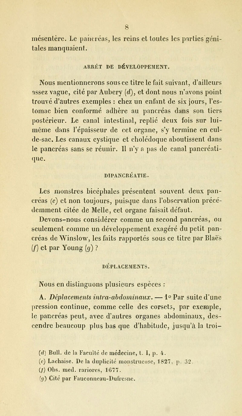 mésentère. Le pancréas, les reins et toutes les parties géni- tales manquaient. ARRÊT DE DÉVELOPPEMENT. Nous mentionnerons sous ce titre le fait suivant, d'ailleurs assez vague, cité par Aubery (d), et dont nous n'avons point trouvé d'autres exemples : chez un enfant de six jours, l'es- tomac bien conformé adhère au pancréas dans son tiers postérieur. Le canal intestinal, replié deux fois sur lui- même dans l'épaisseur de cet organe, s'y termine en cul- de-sac. Les canaux cystique et cholédoque aboutissent dans le pancréas sans se réunir. Il n'y a pas de canal pancréati- que. DIPANCRÉaTJE. Les monstres bicéphales présentent souvent deux pan- créas (e) et non toujours, puisque dans l'observation précé- demment citée de Melle, cet organe faisait défaut. Devons-nous considérer comme un second pancréas, ou seulement comme un développement exagéré du petit pan- créas de Winslow, les faits rapportés sous ce titre par Blaes (/') et par Young (g) ? DÉPLACEMENTS. Nous en distinguons plusieurs espèces : A. Déplacements intra-abdominaux. — 1° Par suite d'une pression continue, comme celle des corsets, par exemple, le pancréas peut, avec d'autres organes abdominaux, des- cendre beaucoup plus bas que d'habitude, jusqu'à la troi- (d) Bull, de la Faculté de médecine, t. I, p. 4. (c) Laehaise. Delà duplicité monstrueuse; 1827, p. 3î (f) Obs. med. rariores, 1677. (g) Cité par Fauconneau-Dufrcsnc.