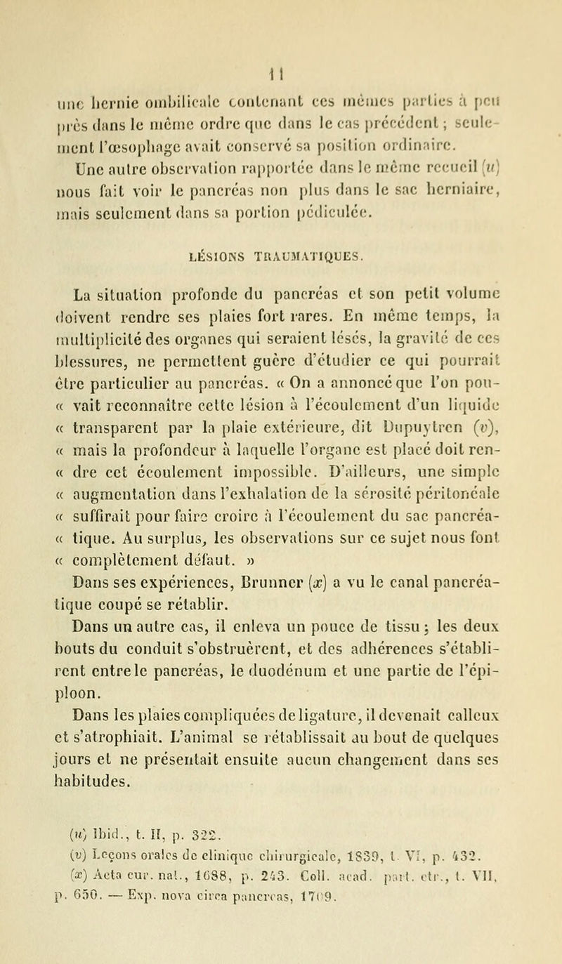 une hernie ombilicale contenant ces mêmes parties à pou près dans le même ordre que dans le cas précédent ; seule ment l'œsophage avait conservé sa position ordinaire. Une autre observation rapportée dans le même recueil u nous fait voir le pancréas non plus dans le sac herniaire, mais seulement dans sa portion pcdiculée. LÉSIONS TRAUMATIQUES. La situation profonde du pancréas et son petit volume doivent rendre ses plaies fort rares. En même temps, la multiplicité des organes qui seraient lésés, la gravité de ces blessures, ne permettent guère d'étudier ce qui pourrait être particulier au pancréas. « On a annoncé que l'on pou- « vait reconnaître celte lésion à l'écoulement d'un liquide « transparent par la plaie extérieure, dit Dupuylrcn (v), « mais la profondeur à laquelle l'organe est placé doit ren- « dre cet écoulement impossible. D'ailleurs, une simple « augmentation dans l'exhalation de la sérosité pcritoncalc « suffirait pour faire croire à l'écoulement du sac pancréa- « tique. Au surplus, les observations sur ce sujet nous font « complètement défaut. » Dans ses expériences, Brunner [x) a vu le canal pancréa- tique coupé se rétablir. Dans un autre cas, il enleva un pouce de tissu j les deux bouts du conduit s'obstruèrent, et des adhérences s'établi- rent entre le pancréas, le duodénum et une partie de l'épi- pîoon. Dans les plaies compliquées de ligature, il devenait calleux et s'atrophiait. L'animal se rétablissait au bout de quelques jours et ne présentait ensuite aucun changement dans ses habitudes. (h) lbid., t. II, p. 322. (v) Leçons orales de clinique chirurgicale, 1839, l. VI, p. 432. (se) Acta cur.nal., 1G88, p. 243. Coll. acad. part, ctr., t. VII. p. 650. — Exp. nova circa pancréas, 1709.