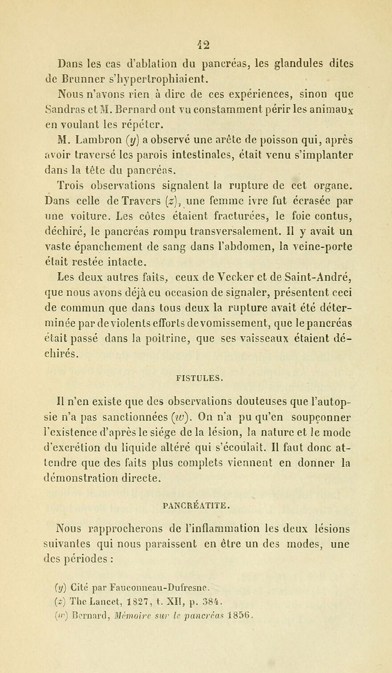 42 Dans les cas d'ablation du pancréas, les glandules dites de Brunner s'hypertrophiaient. Nous n'avons rien à dire de ces expériences, sinon que Handras et M. Bernard ont vu constamment périr les animaux en voulant les répéter. M. Lambron (y) a observé une arête de poisson qui, après avoir traversé les parois intestinales, était venu s'implanter dans la tête du pancréas. Trois observations signalent la rupture de cet organe. Dans celle de Travers (z), une femme ivre fut écrasée par une voiture. Les côtes étaient fracturées, le foie contus, déchiré, le pancréas rompu transversalement. Il y avait un vaste épanchcment de sang dans l'abdomen, la veine-porte était restée intacte. Les deux autres faits, ceux de Vecker et de Saint-André, que nous avons déjà eu occasion de signaler, présentent ceci de commun que dans tous deux la rupture avait été déter- minée par de violents efforts devomisseraent, que le pancréas était passé dans la poitrine, que ses vaisseaux étaient dé- chirés. FISTULES. Il n'en existe que des observations douteuses que l'autop- sie n'a pas sanctionnées (tu). On n'a pu qu'en soupçonner l'existence d'après le siège de la lésion, la nature et le mode d'excrétion du liquide altéré qui s'écoulait. Il faut donc at- tendre que des faits plus complets viennent en donner la démonstration directe. PANCRÉATITE. Nous rapprocherons de l'inflammation les deux lésions suivantes qui nous paraissent en être un des modes, une des périodes : (y) Cité par Fauconncau-Dufresno. (*) ThcLancet, 1827, t. XII, p. 384. (»') Bernard, Mémoire sur le pancréas 1856.