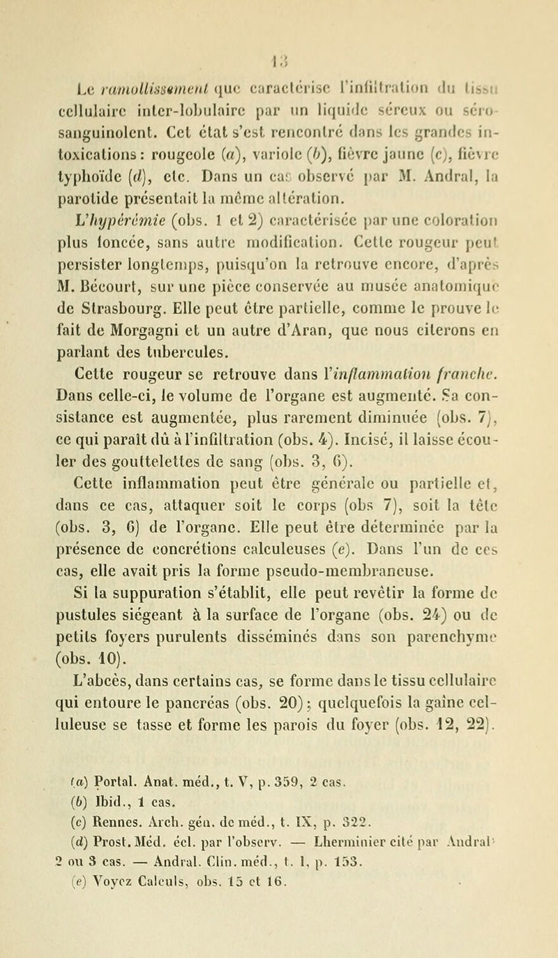 Le ramollissement que caractérise l'infiltration du tissi cellulaire intcr-lobulaire par un liquide séreux ou séro sanguinolent. Ccl état s'est rencontré dans les grandes in- toxications: rougeole (a), variole (b), fièvre jaune (c), fièvre typhoïde (cl), etc. Dans un car observé par M. Andral, la parotide présentait la même altération. Vhypérèmie (obs. 1 et 2) caractérisée par une coloration plus loncée, sans autre modification. Cette rougeur peul persister longtemps, puisqu'on la retrouve encore, d'api* M. Bécourt, sur une pièce conservée au musée anatomique de Strasbourg. Elle peut être partielle, comme le prouve le fait de Morgagni et un autre d'Aran, que nous citerons en parlant des tubercules. Cette rougeur se retrouve dans l'inflammation franche. Dans celle-ci, le volume de l'organe est augmenté. Sa con- sistance est augmentée, plus rarement diminuée (obs. 7), ce qui parait dû à l'infiltration (obs. 4). Incise, il laisse écou- ler des gouttelettes de sang (obs. 3, fi). Cette inflammation peut être générale ou partielle el, dans ce cas, attaquer soit le corps (obs 7), soit la tête (obs. 3, 0) de l'organe. Elle peut être déterminée par la présence de concrétions calculeuses (e). Dans l'un de ces cas, elle avait pris la forme pseudo-membraneuse. Si la suppuration s'établit, elle peut revêtir la forme de pustules siégeant à la surface de l'organe (obs. 24) ou de petits foyers purulents disséminés dans son parenchyme (obs. 10). L'abcès, dans certains cas, se forme dans le tissu cellulaire qui entoure le pancréas (obs. 20); quelquefois la gaine cel- luleuse se tasse et forme les parois du foyer (obs. 12, 22). (a) Portai. Anat. méd., t. V, p. 359, 2 cas. (6) Ibid., 1 cas. (c) Rennes. Arch. géu. de méd., t. IX, p. 322. (d) Prost.Méd. écl. par l'observ. — Lherminier cité par Andral 2 ou 3 cas. — Andral. Clin, méd., t. 1, p. 153. (e) Voyez Calculs, obs. 15 et 16.