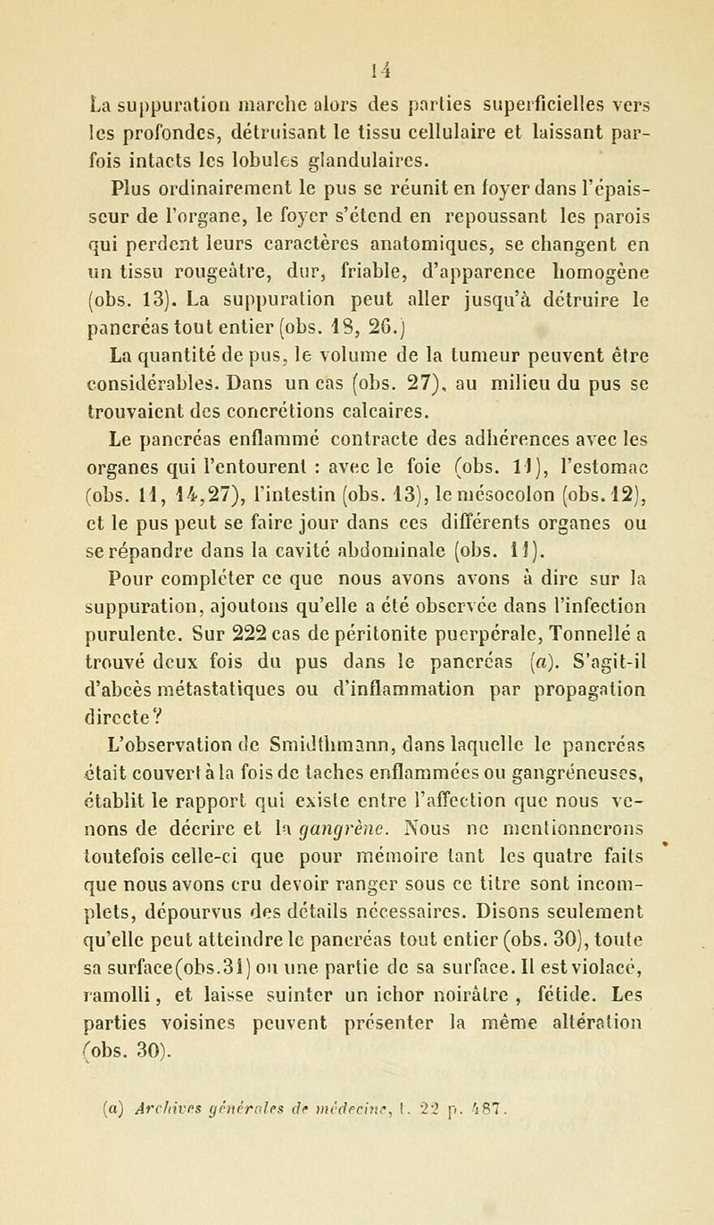 La suppuration marche alors des parties superficielles vers les profondes, détruisant le tissu cellulaire et laissant par- fois intacts les lobules glandulaires. Plus ordinairement le pus se réunit en foyer dans l'épais- seur de l'organe, le foyer s'étend en repoussant les parois qui perdent leurs caractères anatomiques, se changent en un tissu rougeâtre, dur, friable, d'apparence homogène (obs. 13). La suppuration peut aller jusqu'à détruire le pancréas tout entier (obs. 48, 26.) La quantité de pus, le volume de la tumeur peuvent être considérables. Dans un cas (obs. 27), au milieu du pus se trouvaient des concrétions calcaires. Le pancréas enflammé contracte des adhérences avec les organes qui l'entourent : avec le foie (obs. 14), l'estomac (obs. M, 44,27), l'intestin (obs. 43), le mésocolon (obs. 42), et le pus peut se faire jour dans ces différents organes ou se répandre dans la cavité abdominale (obs. H). Pour compléter ce que nous avons avons à dire sur la suppuration, ajoutons qu'elle a été observée dans l'infection purulente. Sur 222 cas de péritonite puerpérale, Tonnelle a trouvé deux fois du pus dans le pancréas (a). S'agit-il d'abcès métastatiques ou d'inflammation par propagation directe? L'observation de Smidthmann, dans laquelle le pancréas était couvert à la fois de taches enflammées ou gangreneuses, établit le rapport qui existe entre l'affection que nous ve- nons de décrire et la gangrène. Nous ne mentionnerons toutefois celle-ci que pour mémoire tant les quatre faits que nous avons cru devoir ranger sous ce titre sont incom- plets, dépourvus des détails nécessaires. Disons seulement qu'elle peut atteindre le pancréas tout entier (obs. 30), toute sa surface(obs.3î) ou une partie de sa surface. Il est violacé, ramolli, et laisse suinter un ichor noirâtre , fétide. Les parties voisines peuvent présenter la même altération (obs. 30). (a) Archives générales de médecine, t. 22 p. 487.