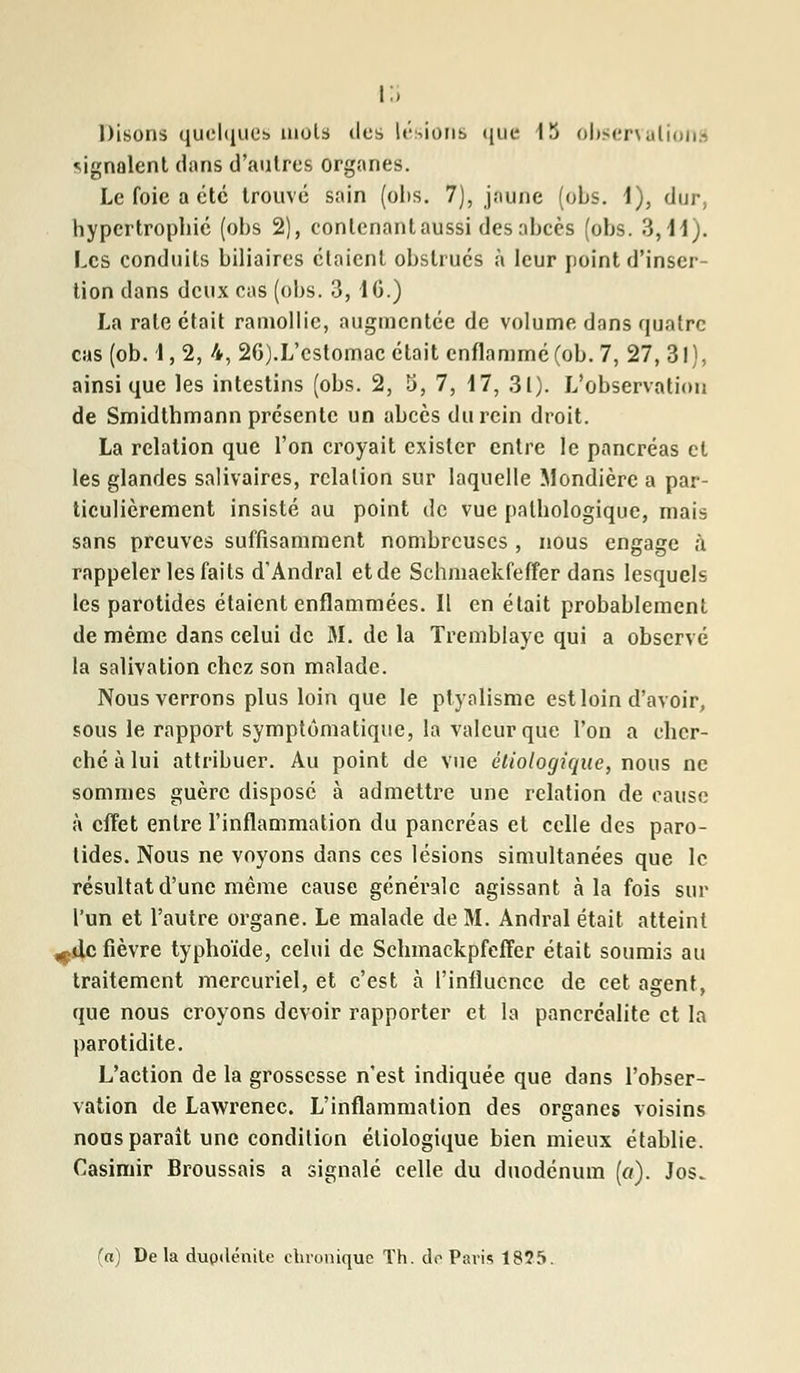signalent dans d'autres organes. Le foie a été trouvé sain (obs. 7), jaune (obs. 1), dur, hypertrophié (obs 2), eonlenantaussi des abcès (obs. 3,11). Les conduits biliaires étaient obstrués à leur point d'inser- tion dans deux cas (obs. 3, 1C.) La rate était ramollie, augmentée de volume dans quatre cas (ob. 1, 2, 4, 2G).L'estomac était enflammé (ob. 7, 27, 31), ainsi que les intestins (obs. 2, 5, 7, 17, 31). L'observation de Smidthmann présente un abcès du rein droit. La relation que l'on croyait exister entre le pancréas et les glandes salivaires, relation sur laquelle Mondière a par- ticulièrement insisté au point de vue pathologique, mais sans preuves suffisamment nombreuses , nous engage h rappeler les faits d'Andral etde Schmaekfeffer dans lesquels les parotides étaient enflammées. Il en était probablement de même dans celui de M. de la Tremblaye qui a observé la salivation chez son malade. Nous verrons plus loin que le ptyalisme est loin d'avoir, sous le rapport symptômatique, la valeur que l'on a cher- ché à lui attribuer. Au point de vue étiologique, nous ne sommes guère disposé à admettre une relation de cause à effet entre l'inflammation du pancréas et celle des paro- tides. Nous ne voyons dans ces lésions simultanées que le résultat d'une même cause générale agissant à la fois sur l'un et l'autre organe. Le malade de M. Andral était atteint .çilc fièvre typhoïde, celui de Schmackpfcffer était soumis au traitement mercuriel, et c'est à l'influence de cet agent, que nous croyons devoir rapporter et la pancréalite et la parotidite. L'action de la grossesse n'est indiquée que dans l'obser- vation de Lawrenec. L'inflammation des organes voisins noos paraît une condition étiologique bien mieux établie. Casimir Broussais a signalé celle du duodénum («.). Jos. (a) De la dupdénite chronique Th. do Paris 18Î5.