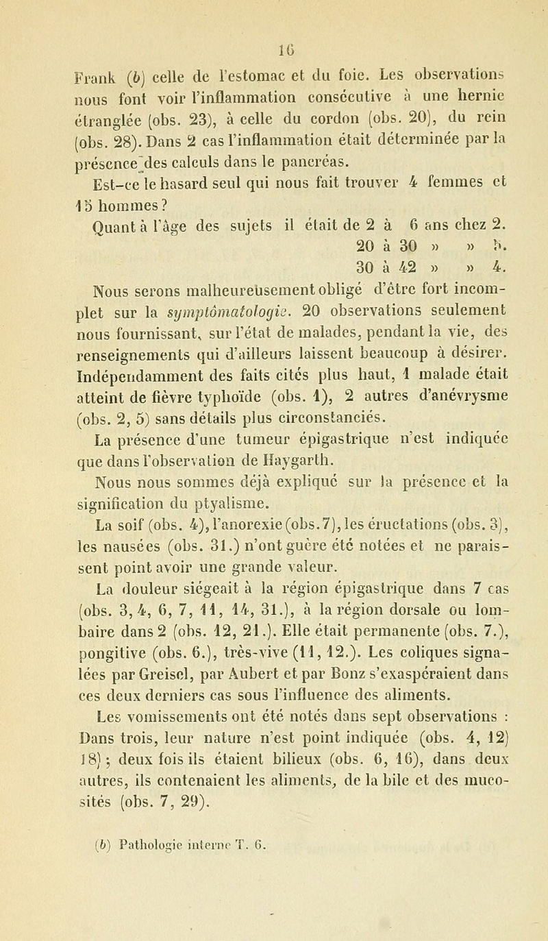 10 Frank (6) celle de l'estomac et du foie. Les observations nous font voir l'inflammation consécutive à une hernie étranglée (obs. 23), à celle du cordon (obs. 20), du rein (obs. 28). Dans 2 cas l'inflammation était déterminée parla présence jles calculs dans le pancréas. Est-ce le hasard seul qui nous fait trouver 4 femmes et 15 hommes? Quant à l'âge des sujets il était de 2 à 6 ans chez 2. 20 à 30 » » h. 30 à 42 » » 4. Nous serons malheureusement obligé d'être fort incom- plet sur la symptômatologie. 20 observations seulement nous fournissant, sur l'état de malades, pendant la vie, des renseignements qui d'ailleurs laissent beaucoup à désirer. Indépendamment des faits cités plus haut, 4 malade était atteint de fièvre typhoïde (obs. 4), 2 autres d'anévrysme (obs. 2, 5) sans détails plus circonstanciés. La présence d'une tumeur épigastrique n'est indiquée que dans l'observation de Haygarth. Nous nous sommes déjà expliqué sur la présence et la signification du ptyalisme. La soif (obs. 4), l'anorexie (obs. 7), les éructations (obs. 3), les nausées (obs. 31.) n'ont guère été notées et ne parais- sent point avoir une grande valeur. La douleur siégeait à la région épigastrique dans 7 cas (obs. 3,4, 6, 7, 14, 44, 31.), à la région dorsale ou lom- baire dans2 (obs. 42, 24.). Elle était permanente (obs. 7.), pongitive (obs. 6.), très-vive (14, 42.). Les coliques signa- lées par Greisel, par Aubert et par Bonz s'exaspéraient dans ces deux derniers cas sous l'influence des aliments. Les vomissements ont été notés dans sept observations : Dans trois, leur nature n'est point indiquée (obs. 4, 42) 18); deux fois ils étaient bilieux (obs. 6, 46), dans deux autres, ils contenaient les aliments, de la bile et des muco- sités (obs. 7, 29).